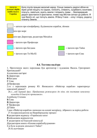 сягнути
далеких обріїв
майбутнього
України
Коло плугів працює веселий народ. Сонце смажить радісні обличчя.
Армії дітей пищать по садках, голосять, співають, сьорбають носятами,
плачуть, сміються, жують землю і поїдають трави ... Безперервний,
дедалі зростаючи й зростаючи, пливе над Містом сигнал до роботи. Я
чую безліч ніг, що топчуть землю. Я бачу її всю - –огку і плідну, родючу
планету Землю.
– цитати про кінофабрику, будівництво корабля, зйомки
– цитати про море
– цитати про Директора, редактора Михайля
– цитати про Професора
– цитати про Богдана – цитати про Тайах
– цитати про То-Ма-Кі – цитати про Сева
4.4. Тестова палітра
1. Прототипом якого персонажа був архітектор і художник Василь Григорович
Кричевський?
А власника кав’ярні
Б Директора
В Богдана
Г Сева
Д Професора
2.го з персонажів роману Ю. Яновського «Майстер корабля» характеризує
наведений уривок?
26.«…мій перший друг. Прийшовши режисером до кіно, він поставив невеличку
комедію й блискуче провалився».
А рибалку Степана
Б Сева
В Директора
Г Професора
Д Тайах
3.ман «Майстер корабля» написано на основі матеріалу, зібраного за період роботи
27.А кореспондентом на Нюрнберзькому процесі
Б редактором журналу «Українська хата»
В військовим журналістом
Г редактором на Одеській кіностудії
Д редактором книги «Основи кораблебудування»
4.м була за родом діяльності Тайах?
28.А льотчицею
 