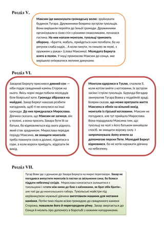 Розділ V.
Розділ VІ.
Розділ VІІ.
Максим іде виконувати громадську волю: зруйнувати
будинок Тугара. Дружинники боярина зустріли тухольців.
Вони вирішили перейти до їхньої громади. Дружинники
організували в сінях стіл з різними смаколиками, почалася
гостина. На них напали монголи, тухольці тримають
оборону. «Браття, мабуть, прийдеться нам погибати, бо на
рятунок слаба надія… А коли гинути, то гиньмо як мужі, з
оружжям у руках» (слова Максима). Молодого Беркута
взято в полон. У муці промовляв Максим до сонця, яке
вирішило опікуватися лютими дикунами.
Захарові Беркуту приснився дивний сон —
ніби падає священний камінь Сторож на
нього. Якісь чорні люди побили молодців
біля боярської хати. Громада зібралася на
майдані. Захар Беркут наказав розбити
нападників, щоб ті не кинулися на інші
громади. До них приєдналася Мирослава.
Дівчина сказала, що Максим не загинув, він
у полоні, а вона просить Захара бути їй за
батька, бо відмовляється від свого рідного,
який став зрадником. Мирослава передає
пораду Максима, як знищити монголів:
треба покинути село в долині, піднятися в
гори, а коли вороги прийдуть, відрізати їм
вихід.
Монголи вдерлися в Тухлю, спалили її,
коли хотіли вийти з котловини, їх зустріли
засіки і стріли тухольців. Бурунда-бегадир
звинуватив Тугара Вовка у подвійній зраді.
Боярин сказав, що може врятувати життя
Максима в обмін на вільний вихід
монголів із гірської котловини. Максим не
погодився, але тут прийшла Мирослава.
Вона порадувала Максима тим, що
тухольці на чолі з його батьком винайшли
спосіб, як знищити ворожу силу. І
запропонувала йому втекти за
допомогою персня Пети. Молодий Беркут
відмовився, бо не хотів наражати дівчину
на небезпеку.
Тугар Вовк іде з донькою до Захара Беркута на мирні переговори. Захар не
погодився випустити монголів із пастки за звільнення сина, бо боявся
піддати небезпеці сусідів. Мирослава намагається залишитися з
тухольцями і «стати між ними до бою з наїзниками, як брат обік братів»,
але той іде до монгольського табору. Тухольські майстри під
керівництвом мужньої дівчини виготовили машини для метання
каміння. Потім тихо пішли всією громадою до священного каменя
Сторожа, повалили його й перегородили річку. Захар звертається до
Сонця й молить про допомогу в боротьбі з хижими нападниками.
 
