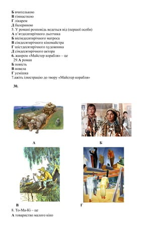 Б вчителькою
В гімнасткою
Г лікарем
Д балериною
5. У романі розповідь ведеться від (першої особи)
А п’ятдесятирічного льотчика
Б вісімдесятирічного матроса
В сімдесятирічного кіномайстра
Г шістдесятирічного художника
Д сімдесятирічного актора
6. жанром «Майстер корабля» – це
29.А роман
Б повість
В новела
Г усмішка
7.ажіть ілюстрацію до твору «Майстер корабля»
30.
А Б
В Г
8. То-Ма-Кі – це
А товариство малого кіно
 
