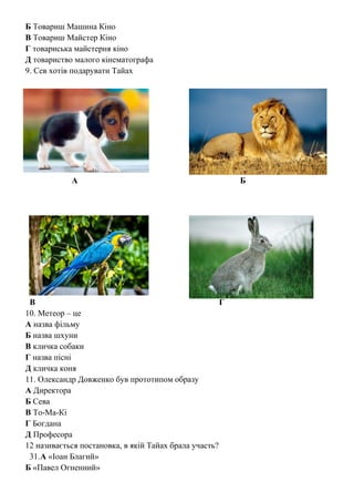 Б Товариш Машина Кіно
В Товариш Майстер Кіно
Г товариська майстерня кіно
Д товариство малого кінематографа
9. Сев хотів подарувати Тайах
А Б
В Г
10. Метеор – це
А назва фільму
Б назва шхуни
В кличка собаки
Г назва пісні
Д кличка коня
11. Олександр Довженко був прототипом образу
А Директора
Б Сева
В То-Ма-Кі
Г Богдана
Д Професора
12 називається постановка, в якій Тайах брала участь?
31.А «Іоан Благий»
Б «Павел Огненний»
 