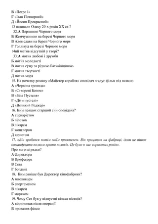В «Петро І»
Г «Іван Потворний»
Д «Йосип Прекрасний»
13 називали Одесу 20-х років ХХ ст.?
32.А Перлиною Чорного моря
Б Жемчужиною на березі Чорного моря
В Алея слави на березі Чорного моря
Г Голлівуд на березі Чорного моря
14ий мотив відсутній у творі?
33.А мотив любові і дружби
Б мотив молодості
В мотив суму за рідною Батьківщиною
Г мотив творчості
Д мотив моря
15. На початку роману «Майстер корабля» оповідач згадує фільм під назвою
А «Червона троянда»
Б «Створені Богом»
В «Біла Пустеля»
Г «Діти пустелі»
Д «Великий Роджер»
16. Ким працює старший син оповідача?
А сценарістом
Б пілотом
В лікарем
Г жонглером
Д юристом
17. «Він зробився потім моїм приятелем. Він працював на фабриці, доки не пішов
командувати полком проти поляків. Це було в час сорокових років».
Про кого ці рядки?
А Директора
Б Професора
В Сева
Г Богдана
18. Ким раніше був Директор кінофабрики?
А мисливцем
Б спортсменом
В лікарем
Г моряком
19. Чому Сев був у відпустці кілька місяців?
А відпочивав після операції
Б провалив фільм
 