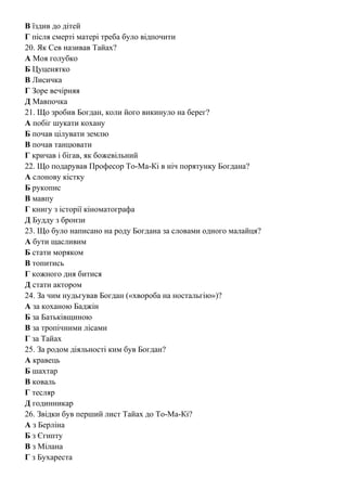 В їздив до дітей
Г після смерті матері треба було відпочити
20. Як Сев називав Тайах?
А Моя голубко
Б Цуценятко
В Лисичка
Г Зоре вечірняя
Д Мавпочка
21. Що зробив Богдан, коли його викинуло на берег?
А побіг шукати кохану
Б почав цілувати землю
В почав танцювати
Г кричав і бігав, як божевільний
22. Що подарував Професор То-Ма-Кі в ніч порятунку Богдана?
А слонову кістку
Б рукопис
В мавпу
Г книгу з історії кіноматографа
Д Будду з бронзи
23. Що було написано на роду Богдана за словами одного малайця?
А бути щасливим
Б стати моряком
В топитись
Г кожного дня битися
Д стати актором
24. За чим нудьгував Богдан («хвороба на ностальгію»)?
А за коханою Баджін
Б за Батьківщиною
В за тропічними лісами
Г за Тайах
25. За родом діяльності ким був Богдан?
А кравець
Б шахтар
В коваль
Г тесляр
Д годинникар
26. Звідки був перший лист Тайах до То-Ма-Кі?
А з Берліна
Б з Єгипту
В з Мілана
Г з Бухареста
 
