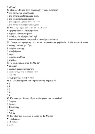 Д з Генуї
27. Для кого Сев та його команда будували корабель?
А для студентів-декабристів
Б для робітників Одеського ліцею
В для учнів морської школи
Г для моряків Бердянського порту
Д для студентів морської академії
28. Чим море було для Сева та То-Ма-Кі?
А природною стихією існування
Б другом, що загоює рани
В стихією, що відчуває їхні мрії
Г натхненник їхньої творчості та самовдосконалення
29. Своєрідну програму духовного відродження українців, їхній власний шлях
розвитку символізує образ
А оперного театру
Б кінофабрики
В моря
Г кінострічка Сева
Д корабля
30. За що піднімав тост То-Ма-Кі?
А за надію
Б за страх перед неминучим
В за кіностудію та її працівників
Г за море
Д за Директора кінофабрики
31. Скільки епіграфів має твір «Майстер корабля»?
А 1
Б 5
В 2
Г 4
Д 3
32. Кого матрос Богдан обрав «майстром» свого корабля?
А Глорію
Б Баджін
В Франческу
Г Весту
Д Афіну
33. Кого Богдан підозрює в нападі на То-Ма-Кі?
А Професора
Б Михайля
В Сева
 
