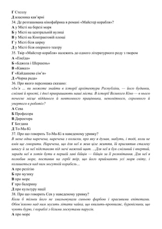 Г Стеллу
Д власника кав’ярні
34. Де розташована кінофабрика в романі «Майстер корабля»?
А у Місті на березі моря
Б у Місті на центральній вулиці
В у Місті на Контрактовій площі
Г у Місті біля цирку
Д у Місті біля оперного театру
35. Твір «Майстер корабля» належить до одного літературного роду з твором
А «Енеїда»
Б «Бджола і Шершень»
В «Кавказ»
Г «Кайдашева сім’я»
Д «Чорна рада»
36. Про якого персонажа сказано:
«Ім’я … ви можете знайти в історії архітектури Республіки, — його будинки,
сміливі й прості, і досі прикрашають наші міста. В історії Великого Кіно — в нього
почесне місце відданого й невтомного працівника, непомітного, скромного й
упертого в роботі»?
А Сева
Б Професора
В Директора
Г Богдана
Д То-Ма-Кі
37. Про що говорить То-Ма-Кі в наведеному уривку?
B мене одна наречена, наречена з колиски, про яку я думав, мабуть, і тоді, коли не
вмів ще говорити. Наречена, що для неї я жив ціле життя, їй присвятив сталеву
шпагу й за неї підставляв під мечі важкий щит. ...Для неї я був сміливий і впертий,
заради неї я хотів бути в першій лаві бійців — бійців за її розквітання. Для неї я
полюбив море, поставив на гербі якір, що його приймають усі моря світу, і
колишеться над ним могутній корабель…
А про релігію
Б про музику
В про море
Г про балерину
Д про культуру нації
38. Про що говорить Сев у наведеному уривку?
Коли б тільки його не змальовували синьою фарбою і красивими епітетами.
Обов’язково над ним мусить літати чайка, що квилить-проквиляє, буревісники, що
чують бурю, і кораблі з білими лоскутами парусів.
А про море
 