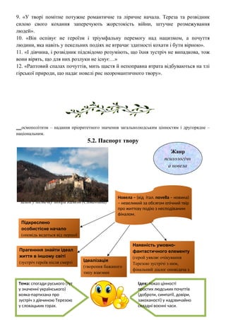 9. «У творі помітне потужне романтичне та ліричне начала. Тереза та розвідник
силою свого кохання заперечують жорстокість війни, штучне розмежування
людей».
10. «Він оспівує не героїзм і тріумфальну перемогу над нацизмом, а почуття
людини, яка навіть у пекельних подіях не втрачає здатності кохати і бути вірною».
11. «І дівчина, і розвідник підсвідомо розуміють, що їхня зустріч не випадкова, тож
вони вірять, що для них розлуки не існує…»
12. «Раптовий спалах почуттів, мить щастя й непоправна втрата відбуваються на тлі
гірської природи, що надає новелі рис неоромантичного твору».
__осмополітизм – надання пріоритетного значення загальнолюдським цінностям і другорядне –
національним.
5.2. Паспорт твору
Замок у містечку Модри Камень (Словаччина)
Жанр
психологічн
а новела
Тема: спогади руського (тут
у значенні українського)
вояка-партизана про
зустріч з дівчиною Терезою
у словацьких горах.
Ідея: показ цінності
простих людських почуттів
(доброти, симпатії, довіри,
закоханості) у надзвичайно
складні воєнні часи.
Наявність умовно-
фантастичного елементу
(герой уявляє очікування
Терезою зустрічі з ним,
фінальний діалог оповідача з
Терезою)
Ідеалізація
(творення бажаного
типу взаємин
людей)
Прагенння знайти ідеал
життя в іншому світі
(зустріч героїв після смерті
Терези)
Підкреслено
особистісне начало
(оповідь ведеться від першої
Новела – (від італ. novella – новина)
– невеликий за обсягом епічний твір
про життєву подію з несподіваним
фіналом.
 