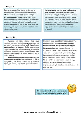 Розділ VІІІ.
Розділ ІХ.
1.ешкартки за твором «Захар Беркут»
Тугар повідомляє Максимові, що батько не
захотів міняти його життя на вихід монголів.
Максим сказав, що знає таємний вихід із
котловини і може вивести монголів: треба
знайти одне місце, у якому лежить велика плита,
відкопати її, а тоді ввійти до «проробленого
хідника, який виведе нас аж на гору». Максим
зумисне довго шукає лаз, аж поки вода залила
підземний тунель.
Бурунда сказав, що, хоч Максим і виконав
свою обіцянку, його не відпустять, поки
монголи не вийдуть із цієї долини. Максим
придумав порятунок для монголів: збирати з
дна каміння і класти на купи, високо, понад
поверхність води. Монголи так і робили. Вода
прибула велика. Багато людей загинуло.
Бурунда стояв німий, злий і дивився довкола
по долині.
Тухольці не стали чекати, поки вода
повністю поглине ворогів, поприв’язували пні
до ялин і пустили за течією, щоб ті розбивали
купи каміння, як тарани. Потім позв’язували
плоти, на них стали сміливі лучники й попливли
добивати монголів. Скоро на найбільшій купі
залишилася тільки сотня воїнів, Бурунда, Тугар
Вовк і Максим.
Боярин запропонував тухольцям віддати
полоненого за життя й вільний вихід. Ті хотіли
погодитися, але Захар сказав, що ці монголи
приведуть інших, і тоді тухольцям не вистояти.
У момент, коли Захар Беркут наказав скинути
камінь на ворогів, Бурунда замахується на
Максима мечем, Тугар Вовк відрубав руку
бегадирові. Бурунда втратив рівновагу й
потягнув за собою у воду Максима. А ще через
мить на голови бусурманів упав камінь. Від
Бурундового війська не залишилося й сліду.
Юнак залишився живий. Захар благословляє
Максима й Мирославу, потім звертається до
громади із закликом бути дружною,
згуртованою, і тоді ніхто її не зламає. Сказав — і
не стало його.
Повість «Захар Беркут» має ознаки
реалізму з елементами романтизму
 