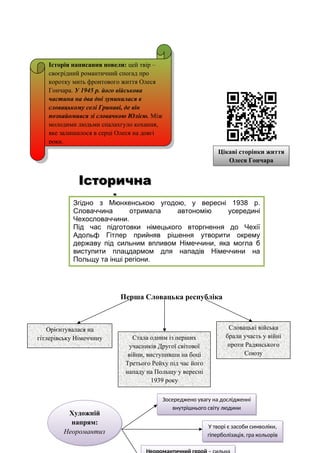 Перша Словацька республіка
Історична
Історична
довідка
довідка
Цікаві сторінки життя
Олеся Гончара
Історія написання новели: цей твір –
своєрідний романтичний спогад про
коротку мить фронтового життя Олеся
Гончара. У 1945 р. його військова
частина на два дні зупинилася в
словацькому селі Гринаві, де він
познайомився зі словачкою Юлією. Між
молодими людьми спалахгуло кохання,
яке залишилося в серці Олеся на довгі
роки.
Згідно з Мюнхенською угодою, у вересні 1938 р.
Словаччина отримала автономію усередині
Чехословаччини.
Під час підготовки німецького вторгнення до Чехії
Адольф Гітлер прийняв рішення утворити окрему
державу під сильним впливом Німеччини, яка могла б
виступити плацдармом для нападів Німеччини на
Польщу та інші регіони.
Одним із союзників Третього Рейху на Східному фронті
Словацькі війська
брали участь у війні
проти Радянського
Союзу
Стала одним із перших
учасників Другої світової
війни, виступивши на боці
Третього Рейху під час його
нападу на Польщу у вересні
1939 року
Орієнтувалася на
гітлерівську Німеччину
У творі є засоби символіки,
гіперболізація, гра кольорів
Зосереджено увагу на дослідженні
внутрішнього світу людини
Художній
напрям:
Неоромантиз
м
 