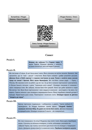 Сюжет
Розділ І.
Розділ ІІ.
Розділ ІІІ.
Розділ ІV.
Вперше він побачив її в Рудних горах. Її
звали Тереза. Розмова дівчини з матір’ю,
остання питається, кого виглядає її донька.
Він постукав в її вікно. В хаті були вона і мати. Його спочатку не хотіли пускати, боялися. Але
зрозуміли, що то “свої – руські” і впустили. Вони були словаки і добре розуміли руських.
Дівчина була в білій сорочці і з чорною пов’язкою на руці. Разом з матір’ю вони носили
траур по синові і братові. Його звали Францішек. Він постійно слухав радіо – і Прагу, і
Москву. Він хвалився всім на роботі, що він чув. За це його назвали партизаном і розстріляли.
А батька їхнього погнали з дому “германам рити шанці”. Оповідач покликав зі схованки і
свого товариша Іллю. Він зайшов, поклав баян біля дверей. Вони три доби провели в горах
без вогню і їжі. Вони були партизаними і своє завдання виконали – розгляділи з гір увесь тил
ворога. Тереза знімала з рук оповідача закривавлені бинти. Йому подобався ніжний доторк її
пальців. Перев’язала руки знову. Повечеряли і полягали спати. Оповідач відчув як дівчина
“входить до серця”.
Вранці партизани подякували і зазбирались в дорогу. Тереза вийшла їх
проводжати. За Модри Каменем гримів фронт. “Мудрий Камінь”
називали містечко бійці, бо довго не могли його взяти. Дівчина показала
їм кращий шлях. Оповідач попросив її чекати – він повернеться.
Він таки повернувся. На місці її будинку лиш попіл і мати. Вона щось перебирає,
шукає. Спочатку не впізнала оповідача, а потім, впізнавши, розповіла як
забрали Терезу. Це сталось наступного дня після того як оповідач з товаришем
пішли. Довідник цікавих фактів та корисних знать. Прийшли поліціянти шукати
Буктрейлер «Модри
Камень» Олеся Гончара
«Модри Камень» Олеся
Гончара
Олесь Гончар «Модри Камень»
(аудіозапис)
 
