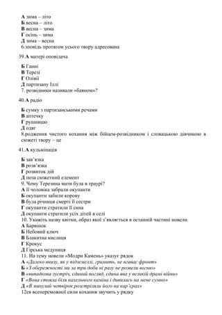 А зима – літо
Б весна – літо
В весна – зима
Г осінь – зима
Д зима – весна
6.зповідь протягом усього твору адресована
39.А матері оповідача
Б Ганні
В Терезі
Г Олівії
Д партизану Іллі
7. розвідники називали «баяном»?
40.А радіо
Б сумку з партизанськими речами
В аптечку
Г рушницю
Д одяг
8.родження чистого кохання між бійцем-розвідником і словацькою дівчиною в
сюжеті твору – це
41.А кульмінація
Б зав’язка
В розв’язка
Г розвиток дій
Д поза сюжетний елемент
9. Чому Терезина мати була в траурі?
А її чоловіка забрали окупанти
Б окупанти забили корову
В була річниця смерті її сестри
Г окупанти стратили її сина
Д окупанти стратили усіх дітей в селі
10. Укажіть назву квітки, образ якої з’являється в останній частині новели.
А Барвінок
Б Небовий ключ
В Блакитна кислиця
Г Крокус
Д Гірська медуниця
11. На тему новели «Модри Камень» указує рядок
А «Далеко внизу, як у підземеллі, гримить, не вгаває фронт»
Б «З обережності ми за три доби ні разу не розвели вогню»
В «випадкова зустріч, єдиний погляд, єдина ява у великій драмі війни»
Г «Вона стояла біля кахельного каміна і дивилась на мене сумно»
Д «В минулий четвірок розстріляли його на кар’єрах»
12ея всепереможної сили кохання звучить у рядку
 