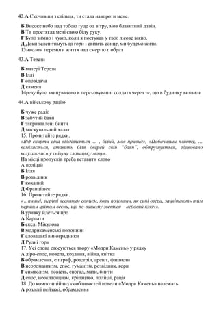 42.А Скочивши з стільця, ти стала навпроти мене.
Б Високе небо над тобою гуде од вітру, мов блакитний дзвін.
В Ти простягла мені свою білу руку.
Г Було зимно і чужо, коли я постукав у твоє лісове вікно.
Д Доки зеленітимуть ці гори і світить сонце, ми будемо жити.
13мволом перемоги життя над смертю є образ
43.А Терези
Б матері Терези
В Іллі
Г оповідача
Д каменя
14резу було звинувачено в переховуванні солдата через те, що в будинку виявили
44.А військову рацію
Б чуже радіо
В забутий баян
Г закривавлені бинти
Д маскувальний халат
15. Прочитайте рядки.
«Від скирти сіна відділяється … , білий, мов привид», «Побачивши плитку, …
всміхається, ставить біля дверей свій “баян”, обтрушується, здивовано
вслухаючись у співучу словацьку мову».
На місці пропусків треба вставити слово
А поліцай
Б Ілля
В розвідник
Г коханий
Д Францішек
16. Прочитайте рядки.
«…пишні, зігріті весняним сонцем, коли полонини, як сині озера, зацвітають тим
першим цвітом весни, що по-вашому зветься – небовий ключ».
В уривку йдеться про
А Карпати
Б скелі Мікулова
В модрикаменські полонини
Г словацькі виноградники
Д Рудні гори
17. Усі слова стосуються твору «Модри Камень» у рядку
А ліро-епос, новела, кохання, війна, квітка
Б обрамлення, епіграф, розстріл, арешт, фашисти
В неоромантизм, епос, гуманізм, розвідник, гори
Г символізм, повість, спогад, мати, бинти
Д епос, неокласицизм, кріпацтво, поліцаї, рація
18. До композиційних особливостей новели «Модри Камень» належать
А розлогі пейзажі, обрамлення
 