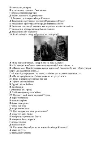 Б сім частин, епіграф
В зсув часових площин, п’ять частин
Г пролог, розлогі інтер’єри
Д епілог, наявність надреального
19. Головна ідея твору «Модри Камень»
А Засудження негуманної політики Радянського Союзу
Б Засудження кровопролиття заради порятунку життя
В Вивчення психології людини, яка пережила воєнне лихоліття
Г Уславлення всеперемагаючої сили кохання
Д Засудження дій окупантів
20. Який епізод із твору зображено на ілюстрації?
А «Уже все закінчилось. Тепер я вже не піду від тебе».
Б «Ще здалека я побачив, що на вашому подвiр'ï нема нiчого...»
В «Мамцю моя! Пан бог видать, кого я виглядаю! Високе небо над тобою гуде од
вiтру, мов блакитний дзвiн...»
Г «А вона йде перед них i не плаче, та тiльки раз по раз оглядається... «
Д «Ми ще зустрiнемось... Ми не можемо не зустрiтися!»
21. Події в новеді відбувалися під час
А Першої світової війни
Б Другої світової війни
В Коліївщини
Г революції 1917 року
Д Російсько-французької війни
22. Предмет, який висів на рукаві Терези
А чорне мереживо
Б червона стрічка
В блакитна стрічка
Г чорна пов’язка
Д шкіряна пов’язка
23. Про що просила мати розвідників?
А винести з хати рацію
Б прибрати закривавлені бинти
В врятувати їх від ворогів
Г принести дров
Д розпалити піч
24. Що символізує образ весни в новелі «Модри Камень»?
А ніжні почуття
Б несподівану смерть
 