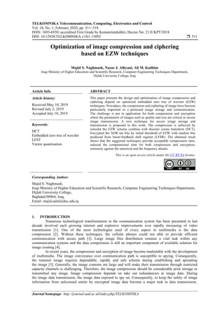 TELKOMNIKA Telecommunication, Computing, Electronics and Control
Vol. 18, No. 1, February 2020, pp. 511~518
ISSN: 1693-6930, accredited First Grade by Kemenristekdikti, Decree No: 21/E/KPT/2018
DOI: 10.12928/TELKOMNIKA.v18i1.13092  511
Journal homepage: http://journal.uad.ac.id/index.php/TELKOMNIKA
Optimization of image compression and ciphering
based on EZW techniques
Majid S. Naghmash, Nazar J. Alhyani, Ali M. Kadhim
Iraqi Ministry of Higher Education and Scientific Research, Computer Engineering Techniques Department,
Dijlah University College, Iraq
Article Info ABSTRACT
Article history:
Received May 10, 2019
Revised July 2, 2019
Accepted July 18, 2019
This paper presents the design and optimization of image compression and
ciphering depend on optimized embedded zero tree of wavelet (EZW)
techniques. Nowadays, the compression and ciphering of image have become
particularly important in a protected image storage and communication.
The challenge is put in application for both compression and encryption
where the parameters of images such as quality and size are critical in secure
image transmission. A new technique for secure image storage and
transmission is proposed in this work. The compression is achieved by
remodel the EZW scheme combine with discrete cosine transform (DCT).
Encrypted the XOR ten bits by initial threshold of EZW with random bits
produced from linear-feedback shift register (LFSR). The obtained result
shows that the suggested techniques provide acceptable compression ratio,
reduced the computational time for both compression and encryption,
immunity against the statistical and the frequency attacks.
Keywords:
DCT
Embedded zero tree of wavelet
LFST
Vector quantization
This is an open access article under the CC BY-SA license.
Corresponding Author:
Majid S. Naghmash,
Iraqi Ministry of Higher Education and Scientific Research, Computer Engineering Techniques Department,
Dijlah University College,
Baghdad 00964, Iraq.
Email: majid.salal@duc.edu.iq
1. INTRODUCTION
Numerous technological transformation in the communication system has been presented in last
decade involved each growing internet and explosive improvements ever rapidly increasing of video
transmission [1]. One of the most technologies used of every aspect in multimedia is the data
compression [2]. Without these techniques, the cellular phones could not able to provide efficient
communication with secure path [3]. Large image files distribution remains a vital task within any
communication systems and the data compression is still an important component of available solution for
image creating [4].
In recent years, the compression and encryption of image become marketable with the development
of multimedia. The image conveyance over communication path is susceptible to spying. Consequently,
the transmit image requires dependable, rapidly and safe scheme during establishing and spreading
the image [5]. Generally, the image contents are large and will make their transmission through restricted
capacity channels is challenging. Therefore, the image compression should be considerable prior storage or
transmitted any image. Image compression depends on take out redundancies at image data. During
the image data transmission, the image data exposed to spy on. Consequently, to keep the safety of image
information from unlicensed entrée by encrypted image data become a major task in data transmission.
 