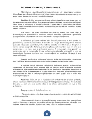 DO VALOR DOS SERVIÇOS PROFISSIONAIS
Não incluímos a questão dos honorários profissionais entre os princípios básicos de
ética, não por que não o consideramos um princípio, mas sim porque gostaríamos de explorar um
pouco mais o tópico e que se amarra com todos os outros.
Os códigos de ética costumam condenar o aviltamento de honorários, porque ele é u m
dos alicerces em que o contabilista deveria apoiar a imagem positiva e o prestígio da profissional.
Dessa forma, o aviltamento de honorários impede, a longo prazo, o cumprimento das demais
normas éticas, comprometendo não somente a reputação do contabili sta, mas também, a imagem
de toda a profissão.
Esse tema é, por vezes, confundido com cartel ou mesmo com crime contra a
economia popular. Ao contrário, os honorários a valores adequados representam a garantia de
que o profissional cumprirá com suas obriga ções e com o papel que ele se espera.
O contabilista que aceita executar seus serviços profissionais a dado cliente (ou
patrocinador), assume responsabilidade de executar tais serviços dentro dos padrões éticos de
qualidade, integridade, objetividade, independência, lealdade, competência etc. e de aplicar as
normas técnicas apropriadas. Portanto, a remuneração do profissional deve levar em conta esse
compromisso e os riscos que o profissional assume. A remuneração deve garantir seu
compromisso com a manutenção de seu conhecimento (educação continuada) e com sua
independência financeira, bem como com a manutenção de um padrão de vida digno de uma
classe profissional.
Qualquer desvio nesse conjunto de conceitos acaba por comprometer a imagem de
toda a profissão, aumentando sua baixa estima e o estigma pelo qual a profissão é vista.
A atividade contábil mantém o compromisso público com a técnica profissional dos
contabilistas. Por outro lado, nossa atividade pode ser exercida: (a) por profissional autônomo
atendendo um determinado número de clientes; (b) por profissionais empregados e vinculados a
uma empresa ou um grupo de empresas; e (c) por profissionais associados, que prestam serviços a
diversos clientes por meio de uma organização contábil. Este último grupo é fruto de nossas mais
recentes preocupações.
Nos tempos atuais, em que os negócios devem ser tratados com presteza, qualidade,
eficácia e com especial ênfase na administração, controle de gastos e maximização dos resultados,
deparamo-nos com um novo conflito ético: o da eficácia administrativa vis-à-vis a ética
profissional.
Os compromissos do Contador referem- se:
- Aos clientes: decorrentes da prática profissional, e dizem respeito à responsabilidade
profissional assumida.
- Aos empresariais: referem- se aos objetivos de uma empresa com seus quotistas,
credores, fornecedores, governo, funcionários, clientes etc. Esses compromissos não estão, nem
de longe, próximo dos princípios filosóficos que regem a ética de qualquer profissão.

10

 