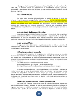 - Serviços profissionais especializados: vinculado a fé pública de cada profissão. Por
outro lado, no entanto, surgem os compromissos de rentabilidade, liquidez, qualidade,
continuidade e pontualidade, e que não decorrem da visão filosófica de cada profissão, mas da
lógica dos negócios.

DAS PENALIDADES
No Brasil, nossa legislação profissional trata do assunto de avaliar os riscos que
corremos e impomos ao conjunto de profissões, de forma objetiva. As organizações contábeis são
responsabilizadas por atos de seus responsáveis técni cos e são envolvidas, quando necessário, em
processos disciplinares com multa pecuniária. Os responsáveis técnicos envolvidos nesse
processos são enquadrados em processos disciplinares e éticos e suas penalidades vão de
suspensão do exercício profissional e das multas pecuniárias, até as admoestações reservadas ou
públicas.

A Importância da Ética nos Negócios
Através da pesquisa realizada, foi possível constatar a existência de duas perspectivas
principais que abrangem as formas de comportamento ético e a importância de tal atuação. Por
meio da análise de ambas as perspectivas macro e micro, procurou-se verificar a validade da
hipótese de que o comportamento ético é essencial para o sucesso dos negócios a longo prazo.

A perspectiva Macro
O argumento macro diz respeito à importância da ética no sistema econômico. O
comportamento antiético pode provocar distorções no sistema de mercado, levando a uma
ineficiente alocação de recursos.

O funcionamento do mercado
Antes de estudar os efeitos do comportamento antiético no sistema de mercado,
devemos antes conhecer seu funcionamento. Segundo David Fritzsche: O sistema de mercado é
uma maneira mais eficiente e eficaz de alocar os recursos de um país do que qualquer sistema de
comando já inventado. Algumas condições necessárias para que o sistema de mercado funcione
eficazmente incluem:
1 O direito de possuir e controlar propriedade privada
2 Liberdade de escolha para comprar e vender bens e serviços
3 A disponibilidade de informação precisa a respeito desses bens e serviços.
A posse de propriedade privada é necessária para que a troca aconteça. A liberdade de
escolha permite que as forças da competição policiem o mercado. E a informação precisa
possibilita aos compradores encontrar os bens e serviços que desejam no mercado para que
possam exercer sua liberdade de escolha. Portanto, problemas ocorrem quando compradores ou
vendedores não estão livres para fazer trocas, ou quando a informação a respeito do bem ou
produto é incorreta.

Efeitos do comportamento antiético no mercado
De acordo com Fritzsche: Restrições na forma de suborno, chantagem, enganação e
discriminação injusta limitam a liberdade de ação, e podem produzir informação imprecisa ou
enganosa que resulta em sub-ótimas mudanças no custo e na compra de bens e serviços. Roubo
pode levar até à quebra de um mercado e, na melhor das hipóteses, resulta em preços

11

 