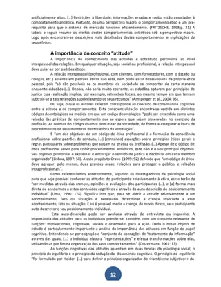 artificialmente altos. [͙] Restrições à liberdade, informações erradas e roubo estão associados à
comportamento antiético. Portanto, de uma perspectiva macro, o comportamento ético é um prérequisito para que o sistema de mercado funcione eficientemente. (FRITZSCHE, 1998,p. 21) A
tabela a seguir resume os efeitos destes comportamentos antiéticos sob a perspectiva macro.
Logo após encontram-se descrições mais detalhadas destes comportamentos e explicações de
seus efeitos.

A importância do conceito ͞atitude͟
A importância do conhecimento das atitudes é sobretudo pertinente ao nível
interpessoal das relações. Em qualquer situação, seja social ou profissional, a relação interpessoal
deve guiar-se por padrões éticos.
A relação interpessoal (profissional, com clientes, com fornecedores, com o Estado ou
colegas, etc.) assente em padrões éticos não está, nem pode estar desassociada da própria ética
pessoal, pois ͞só são possíveis se os membros da sociedade se comportar de certa maneira
enquanto cidadãos (͙). Depois, não seria muito coerente, os cidadãos optarem por princípios de
justiça cuja realização implica, por exemplo, retenções fiscais, ao mesmo tempo em que tentam
subtrair-se a tais retenções subdeclarando os seus recursos͟ (Arnsperger et al., 2004: 95).
Ou seja, o que os autores referem corresponde ao conceito da consonância cognitiva
entre a atitude e os comportamentos. Esta consciencialização encontra-se vertida em distintos
códigos deontológicos na medida em que um código deontológico ͞pode ser entendido como uma
relação das práticas de comportamento que se espera que sejam observadas no exercício da
profissão. As normas do código visam o bem-estar da sociedade, de forma a assegurar a lisura de
procedimentos de seus membros dentro e fora da instituição͟.
E ͞um dos objetivos de um código de ética profissional é a formação da consciência
profissional sobre padrões de conduta, (͙) [contendo] asserções sobre princípios éticos gerais e
regras particulares sobre problemas que surjam na prática da profissão. (͙) Apesar de o código de
ética profissional servir para coibir procedimentos antiéticos, este não é o seu principal objetivo.
Seu objetivo primordial é expressar e encorajar o sentido de justiça e decência em cada membro
organizado͟ (Lisboa, 1997: 58). A este propósito Cravo (1999: 92) defende que ͞um código de ética
deve agrupar, pelo menos, duas grandes áreas: relações para proteger o público, e relações
intraprofissionais͟.
Como referenciamos anteriormente, segundo os investigadores da psicologia social
para que seja possível conhecer as atitudes do participante relativamente à ética, estas terão de
͞ser medidas através das crenças, opiniões e avaliações dos participantes (͙), e [a] forma mais
direta de acedermos a estes conteúdos cognitivos é através da auto-descrição do posicionamento
individual͟ (Lima, 1996: 174). Significa isto que, para se aferir a atitude relativamente a um
acontecimento, fato ou situação é necessário determinar a crença associada a esse
acontecimento, fato ou situação. E só é possível medir a crença, de modo direto, se o participante
auto-descrever o seu posicionamento individual.
Esta auto-descrição pode ser avaliada através de entrevista ou inquérito. A
importância das atitudes para os indivíduos prende-se, também, com um conjunto relevante de
funções: motivacionais, cognitivas, sociais e orientadas para a ação. Dado o nosso objeto de
estudo é particularmente importante a análise da importância das atitudes em função do papel
cognitivo. Entendendo-se por cognição o ͞conjunto de operações de ͞tratamento da informação͟
através das quais, (͙) o indivíduo elabora ͞representações͟ e efetua transformações sobre elas,
utilizando-as por fim na organização dos seus comportamentos͟ (Costermans, 2001: 13).
As funções cognitivas das atitudes assentam em duas teorias da psicologia social, o
princípio do equilíbrio e o princípio da redução da dissonância cognitiva. O princípio do equilíbrio
͞foi formulado por Heider (͙) para definir o princípio organizador do <<ambiente subjetivo>> do

12

 