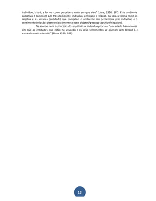 indivíduo, isto é, a forma como percebe o meio em que vive͟ (Lima, 1996: 187). Este ambiente
subjetivo é composto por três elementos: indivíduo, entidade e relação, ou seja, a forma como os
objetos e as pessoas (entidade) que compõem o ambiente são percebidos pelo indivíduo e o
sentimento (relação) deste relativamente a esses objetos/pessoas (positivo/negativo).
De acordo com o princípio do equilíbrio o indivíduo procura ͞um estado harmonioso
em que as entidades que estão na situação e os seus sentimentos se ajustam sem tensão (͙)
evitando assim a tensão͟ (Lima, 1996: 187).

13

 