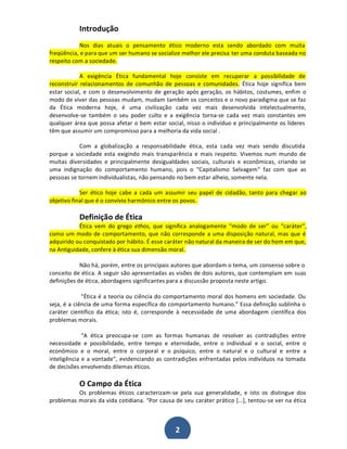 Introdução
Nos dias atuais o pensamento ético moderno esta sendo abordado com muita
freqüência, e para que um ser humano se socialize melhor ele precisa ter uma conduta baseada no
respeito com a sociedade.
A exigência Ética fundamental hoje consiste em recuperar a possibilidade de
reconstruir relacionamentos de comunhão de pessoas e comunidades. Ética hoje significa bem
estar social, e com o desenvolvimento de geração após geração, os hábitos, costumes, enfim o
modo de viver das pessoas mudam, mudam também os conceitos e o novo paradigma que se faz
da Ética moderna hoje, é uma civilização cada vez mais desenvolvida intelectualmente,
desenvolve-se também o seu poder culto e a exigência torna-se cada vez mais constantes em
qualquer área que possa afetar o bem estar social, nisso o indivíduo e principalmente os líderes
têm que assumir um compromisso para a melhoria da vida social .
Com a globalização a responsabilidade ética, esta cada vez mais sendo discutida
porque a sociedade esta exigindo mais transparência e mais respeito. Vivemos num mundo de
muitas diversidades e principalmente desigualdades sociais, culturais e econômicas, criando se
uma indignação do comportamento humano, pois o "Capitalismo Selvagem" faz com que as
pessoas se tornem individualistas, não pensando no bem estar alheio, somente nela.
Ser ético hoje cabe a cada um assumir seu papel de cidadão, tanto para chegar ao
objetivo final que é o convívio harmônico entre os povos.

Definição de Ética
Ética vem do grego ethos, que significa analogamente ͞modo de ser͟ ou ͞caráter͟,
como um modo de comportamento, que não corresponde a uma disposição natural, mas que é
adquirido ou conquistado por hábito. É esse caráter não natural da maneira de ser do hom em que,
na Antiguidade, confere à ética sua dimensão moral.
Não há, porém, entre os principais autores que abordam o tema, um consenso sobre o
conceito de ética. A seguir são apresentadas as visões de dois autores, que contemplam em suas
definições de ética, abordagens significantes para a discussão proposta neste artigo.
͞Ética é a teoria ou ciência do comportamento moral dos homens em sociedade. Ou
seja, é a ciência de uma forma específica do comportamento humano.͟ Essa definição sublinha o
caráter científico da ética; isto é, corresponde à necessidade de uma abordagem científica dos
problemas morais.
͞A ética preocupa-se com as formas humanas de resolver as contradições entre
necessidade e possibilidade, entre tempo e eternidade, entre o individual e o social, entre o
econômico e o moral, entre o corporal e o psíquico, entre o natural e o cultural e entre a
inteligência e a vontade͟, evidenciando as contradições enfrentadas pelos indivíduos na tomada
de decisões envolvendo dilemas éticos.

O Campo da Ética
Os problemas éticos caracterizam-se pela sua generalidade, e isto os distingue dos
problemas morais da vida cotidiana. ͞Por causa de seu caráter prático [͙], tentou-se ver na ética

2

 