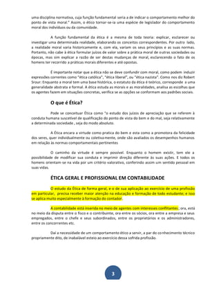 uma disciplina normativa, cuja função fundamental seria a de indicar o comportamento melhor do
ponto de vista moral.͟ Assim, o ético tornar-se-ia uma espécie de legislador do comportamento
moral dos indivíduos ou da comunidade.
A função fundamental da ética é a mesma de toda teoria: explicar, esclarecer ou
investigar uma determinada realidade, elaborando os conceitos correspondentes. Por outro lado,
a realidade moral varia historicamente e, com ela, variam os seus princípios e as suas normas.
Portanto, não cabe à ética formular juízos de valor sobre a prática moral de o utras sociedades ou
épocas, mas sim explicar a razão de ser destas mudanças de moral, esclarecendo o fato de os
homens ter recorrido a práticas morais diferentes e até opostas.
É importante notar que a ética não se deve confundir com moral, como podem induzir
expressões correntes como ͞ética católica͟, ͞ética liberal͟, ou ͞ética nazista͟. Como nos diz Robert
Srour: Enquanto a moral tem uma base histórica, o estatuto da ética é teórico, corresponde a uma
generalidade abstrata e formal. A ética estuda as morais e as moralidades, analisa as escolhas que
os agentes fazem em situações concretas, verifica se as opções se conformam aos padrões sociais.

O que é Ética?
Pode se conceituar Ética como "o estudo dos juízos de apreciação que se referem à
conduta humana suscetível de qualificação do ponto de vista do bem e do mal, seja relativamente
a determinada sociedade , seja do modo absoluto.
A Ética encara a virtude como pratica do bem e esta como a promotora da felicidade
dos seres, quer individualmente ou coletiva mente, onde são avaliados os desempenhos humanos
em relação às normas comportamentais pertinentes
O caminho da virtude é sempre possível. Enquanto o homem existir, tem ele a
possibilidade de modificar sua conduta e imprimir direção diferente às suas ações. E todos os
homens orientam-se na vida por um critério valorativo, conferindo assim um sentido pessoal em
suas vidas.

ÉTICA GERAL E PROFISSIONAL EM CONTABILIDADE
O estudo da Ética de forma geral, e o de sua aplicação ao exercício de uma profissão
em particular, precisa receber maior atenção na educação e formação de todo estudante; e isso
se aplica muito especialmente à formação do contador.
A contabilidade está inserida no meio de agentes com interesses conflitantes ; ora, está
no meio da disputa entre o fisco e o contribuinte, ora entre os sócios, ora entre a empresa e seus
empregados, entre o chefe e seus subordinados, entre os proprietários e os administradores,
entre os concorrentes etc.
Daí a necessidade de um comportamento ético a servir, a par do co nhecimento técnico
propriamente dito, de inabalável esteio ao exercício dessa sofrida profissão.

3

 