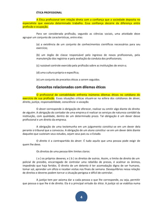 ÉTICA PROFISSIONAL
A Ética profissional tem relação direta com a confiança que a sociedade deposita no
especialista que executa determinado trabalho. Essa confiança decorre da diferença entre
profissão e ocupação.
Para ser considerada profissão, segundo as ciências sociais, uma atividade deve
agrupar um conjunto de características, entre elas:
(a) a existência de um conjunto de conhecimentos científicos necessários para seu
exercício;
(b) um órgão de classe responsável pelo ingresso de novos profissionais, pela
manutenção dos registros e pela avaliação da conduta dos profissionais;
(c) razoável controle exercido pela profissão sobre as instituições de ensin o;
(d) uma cultura própria e específica;
(e) um conjunto de preceitos éticos a serem seguidos.

Conceitos relacionados com dilemas éticos
O profissional de contabilidade enfrenta inúmeros dilemas éticos no cotidiano do
exercício de sua profissão. Essas situações críticas situam-se na esfera dos cotidianos de dever,
direito, justiça, responsabilidade, consciência e vocação.
O dever corresponde à obrigação de oferecer, realizar ou omitir algo diante do direito
de alguém. A obrigação do contador de uma empres a é realizar os serviços de natureza contábil da
instituição, com qualidade, dentro de um determinado prazo. Tal obrigação é um dever desse
profissional e um direito da empresa.
A obrigação de uma testemunha em um julgamento constitui-se em um dever dela
perante o tribunal que a convocou. A obrigação de um aluno constitui -se em um dever dele diante
daqueles que custeiam seus estudos, sejam seus pais ou o Estado.
O direito é a contrapartida do dever. É tudo aquilo que uma pessoa pode exigir de
quem lhe deve.
Os direitos de uma pessoa têm limites claros:
( a ) os próprios deveres; e ( b ) os direitos de outros. Assim, o limite de direito de um
policial de presídio, encarregado de controlar uma rebelião de presos, é acalmar os ânimos,
impedindo que haja feridos. O direito de um detento é ter acomodação digna de ser humano,
tomar sol, aprender um ofício e receber visitas nos finais de semana. Desequilíbrios nessa relação
de direitos e deveres podem torn ar a situação perigosa e difícil de controlar.
A justiça tem por axioma dar a cada pessoa o que lhe corresponde, ou seja, permitir
que possua o que lhe é de direito. Ela é a principal virtude da ética. A justiça só se viabiliza numa

4

 