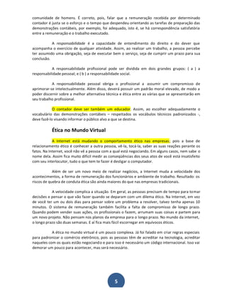 comunidade de homens. É correto, pois, falar que a remuneração recebida por determinado
contador é justa se o esforço e o tempo que despendeu orientando as tarefas de preparação das
demonstrações contábeis, por exemplo, foi adequado, isto é, se há correspondência satisfatória
entre a remuneração e o trabalho executado.
A responsabilidade é a capacidade de entendimento do direito e do dever que
acompanha o exercício de qualquer atividade. Assim, ao realizar um trabalho, a pessoa percebe
ter assumido uma obrigação, seja de executar bem o serviço, seja de cumprir um prazo para sua
conclusão.
A responsabilidade profissional pode ser dividida em dois grandes grupos: ( a ) a
responsabilidade pessoal; e ( b ) a responsabilidade social.
A responsabilidade pessoal obriga o profissional a assumir um compromisso de
aprimorar-se intelectualmente. Além disso, deverá possuir um padrão moral elevado, de modo a
poder discernir sobre a melhor alternativa técnica e ética entre as várias que se apresentarão em
seu trabalho profissional.
O contador deve ser também um educador. Assim, ao escolher adequadamente o
vocabulário das demonstrações contábeis ʹ respeitados os vocábulos técnicos padronizados -,
deve fazê-lo visando informar o público alvo a que se destina.

Ética no Mundo Virtual
A Internet está mudando o comportamento ético nas empresas ; pois a base de
relacionamento ético é conhecer a outra pessoa, vê-la, tocá-la, saber as suas reações perante os
fatos. Na Internet, você não vê a pessoa com a qual está negociando. Em alguns casos, nem sabe o
nome dela. Assim fica muito difícil medir as conseqüências dos seus atos de você está insatisfeito
com seu interlocutor, tudo o que tem te fazer é desligar o computador.
Além de ser um novo meio de realizar negócios, a Internet muda a velocidade dos
acontecimentos, a forma de remuneração dos funcionários e ambiente de trabalho. Resultado: os
riscos de quebra de conduta ética são ainda maiores do que nas empresas tradicionais.
A velocidade complica a situação. Em geral, as pessoas precisam de tempo para tomar
decisões e pensar o que vão fazer quando se deparam com um dilema ético. Na Internet, em vez
de você ter um ou dois dias para pensar sobre um problema a resolver, talvez tenha apenas 10
minutos. O sistema de remuneração também facilita a falta de compromisso de longo prazo.
Quando podem vender suas ações, os profissionais o fazem, arrumam suas coisas e partem para
um novo projeto. Não pensam nos planos da empresa para o longo prazo. No mundo da internet,
o longo prazo são duas semanas. E aí fica mais fácil escorregar em equívocos éticos.
A ética no mundo virtual é um pouco complexa. Já foi falado em criar regras especiais
para padronizar o comércio eletrônico, pois as pessoas têm de acreditar na tecnologia, acreditar
naqueles com os quais estão negociand o e para isso é necessário um código internacional. Isso vai
demorar um pouco para acontecer, mas será necessário.

5

 