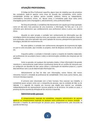 ATUAÇÃO PROFISSIONAL
O Código de Ética Profissional especifica alguns tipos de trabalhos que são privativos
dos contadores, pode-se apontar como áreas de atuação dos contabilistas, entre outras:
contabilidade privada ou pública, perícia contábil, auditoria interna ou independente,
controladoria, consultoria, ensino , etc. Nessas áreas, o contabilista pode atuar tanto como
empregado quanto como empregador e, adicionalmente, como profissional liberal.
Por força da profissão, o contabilista lida diariamente com aquele que é hoje apontado
como um dos bens mais preciosos de uma economia: a informação. Tal fato, por si só, já é
suficiente para demonstrar que cotidianamente esse profissional coloca à prova seus valores
éticos.
Atuando no setor privado, o contador tem conhecimento de informações que são
estratégicas dentro de qualquer empresa como, por exemplo, custo unitário de produtos, taxas de
juros praticadas, seja como aplicador seja como captador de recursos, planejamento operacional e
estratégico, decisões de investimentos etc.
No setor público, o contador tem conhecimento abrangente do orçamento do órgão
ao qual se acha vinculado, aqui incluídos os projetos, nível de despesas correntes ou de capitais
etc.
Enquanto auditor, o contador é chamado a opinar a respeito de trabalhos elaborados
por profissionais de sua própria classe e sobre as demonstrações contábeis das empresas por ele
auditadas.
Como se percebe, em qualquer dos exemplos citados, o fator informação é de grande
relevância e, eventualmente, pode colocar o profissional diante de um conflito de interesses que
se configuram em decisões do tipo: posso utilizar a informação em beneficio própri o?; a quem
devo beneficiar com o uso de determinada informação? Etc.
Adicionalmente ao fato de lidar com informações, outros fatores não menos
relevantes marcam a atividade do profissional de contabilidade. Entre esses outros fatores, dois
merecem destaque especial.
O primeiro está relacionado com o fator humano. Para executar seu trabalho, o
contabilista quase sempre conta com a companhia de pessoas, seja na condição de líder ou de
liderado. E o segundo diz respeito aos recursos que dispõe para exercer sua atividade,
independentemente de representarem recursos próprios ou de terceiros. Em ambos os casos, a
presença da ética quando da utilização de tais recursos é requerida.

Administrando pessoas
O comportamento esperado do contabilista, enquanto administrad or de pessoas
iguala-se ao comportamento esperado de qualquer outro profissional na mesma situação . A
discussão a respeito da administração de pessoas passa, obrigatoriamente, pela discussão da
questão da liderança.

6

 
