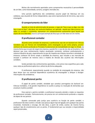 Muitas são normalmente apontadas como componentes necessários à personalidade
de um líder, como honestidade, carisma, coragem, honradez etc.
Uma parcela significativa dos contabilistas assume papel de liderança em seu
cotidiano, seja atuando de forma independente, seja como representante de terc eiros, seja como
empregado.

O comportamento do líder
Quando se trata da administração de pessoas, a regra do "faça o que eu digo, mas não
faça o que eu faço", não deve, em nenhuma hipótese, ser aplicada. Aquele que lidera precisa, em
todos os sentidos e momentos, apresentar um comportamento exatamente igual àquele que
espera de seus liderados. Esse é o principal exemplo de ética que um líder deve ter em mente.

O profissional contador
Atuando como contador de empresas, o profissional, seja ele um bacharel em Ciências
Contábeis seja um Técnico em Contabilidade, como empregado ou por conta própria, precisa:
conhecer de maneira profunda os Princípios Fundamentais de Contabilidade em vigor no Brasil, da
mesma forma que no país de origem da empresa, quando for o caso de ela não ser brasileira. Vale
destacar que esse conhecimento implica atualização constante; conhecer profundamente o
sistema tributário do país, especialmente no que diz respeito aos tributos inerentes à atividade da
empresa; conhecer de forma ampla a atividade da empresa, aqui incluído o seu mercado de
atuação e conhecer de maneira clara o modelo de decisão dos usuários das informações
contábeis.
Sendo portador dos conhecimentos apontados, e de outros mais específicos para cada
caso, resta ao profissional aplicá-los e utilizá-los de forma adequada.
O profissional, especialmente quando na condição de empregado da empresa, não
deve deixar que sua eventual dependência econômica do empregador o obrigue a divulgar
informações não verdadeiras.

O profissional perito
O papel de perito contábil, atividade que constitui prerrogativa do bacharel em
Ciências Contábeis, é de grande importância no auxílio à justiça na resolução de demandas que
envolvam matéria contábil.
Para exercer a perícia contábil, o profissional necessita atender a todos os requisitos
do profissional contador. Particularmente, ele precisa ter um conhecimento profundo a respeito
do objeto de seu parecer.
Quando convocado pela justiça para auxiliá-la na função de perito contábil, o
profissional não deve aceitar a missão caso possua algum tipo de ligação com qualquer das partes
envolvidas. Aceitando o encargo, ele não deve, a partir de então, aceitar, da mesma forma,
qualquer tipo de envolvimento com as partes. É fundamental que sua isenção e imparcialidade
sejam preservadas.

7

 