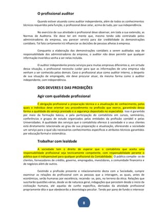 O profissional auditor
Quando estiver atuando como auditor independente, além de todos os conhecimentos
técnicos requeridos pela função, o profissional deve zelar, acima de tudo, por sua independência.
No exercício de sua atividade o profissional deve observar, em toda a sua extensão, as
Normas de Auditoria. Ele deve ter em mente que, mesmo tendo sido contratado pelos
administradores da empresa, seu parecer servirá para dar credibilidade às demonstrações
contábeis. Tal fato certamente irá influenciar as decisões de pessoas alheias à empresa.
Conquanto a elaboração das demonstrações contábeis a serem auditadas seja de
responsabilidade dos administradores da empresa, o auditor não deve permitir que qualquer
informação inverídica venha a ser nelas incluída.
O auditor independente presta serviços para muitas empresas diferentes e, em virtude
dessa situação, o profissional necessita cuidar para que as informações de uma empresa não
venham a ser conhecida pelas demais. Caso o profissional atue como auditor interno, a despeito
de sua situação de empregado, ele deve procurar atuar, da mesma forma como o auditor
independente, com independência.

DOS DEVERES E DAS PROIBIÇÕES
Agir com qualidade profissional
É obrigação profissional a preparação técnica e a atualização do conhecimento, pelos
quais o indivíduo deve orientar seu procedimento na profissão que exerce, garantindo dessa
forma a qualidade do serviço prestado e a segurança depositada no especialista. Isso é garantido
por meio da formação básica, e pela participação do contabilista em cursos, seminários,
conferências e grupos de estudo organizados pelas entidades da profissão contábil e pelas
Universidades. A qualidade dos serviços que o contabilista oferece à sociedade e a seus clientes
está diretamente relacionada ao grau de sua preparação e atualização, oferecendo a sociedade
um serviço para o qual são necessários conhecimentos específicos e atributos técnicos garantidos
por educação formal e sistemática.

Trabalhar com lealdade
A sociedade tem o direito de esperar que o contabilista que aceita uma
responsabilidade profissional seja tecnicamente competente, com responsabilidade perante o
público que é indispensável para qualquer profissional da Contabilidade. O público compõe- se de
clientes, fornecedores de crédito, governo, empregados, investidores, a comunidade financeira e
de negócios além de outros.
Existindo a profissão presente o relacionamento desta com a Sociedade, cumpre
examinar as relações do profissional com as pessoas que a interagem, as quais, antes de
econômicas, serão humanas por excelência, recaindo- se, pois, no terreno da ética. Relações que
suscitarão questões várias, desde as de natureza geral, indagações que persistem desde o início da
civilização humana, até aquelas de cunho específico, derivadas da atividade profissional
propriamente dita e que obedecerão a deontologia peculiar. Tendo por pano de fundo o interesse

8

 