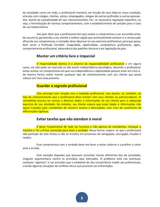 da sociedade como um todo, o profissional manterá, em função de seus labor es nessa condição,
vínculos com colegas, clientes, sócios, empregados, colegas de outras profissões e outras pessoas.
Ora, diante da complexidade de tais relacionamentos, faz- se necessária regulação específica, ou
seja, a formalização de normas comportamentais, com o estabelecimento de sanções para o caso
de sua inobservância.
Isto quer dizer que o profissional tem que avaliar o compromisso a ser assumido antes
de assumi-lo, garantindo a seu cliente a melhor opção que eventualmente existam e a consecução
eficaz de seu compromisso, o contador deve observar no seu exercício profissional, para que possa
bem servir a Profissão Contábil: integridade, objetividade, competência profissional, sigilo,
comportamento profissional, observância dos padrões técnicos e da legislação do país.

Manter um critério livre e imparcial
A imparcialidade técnica é o alicerce da responsabilidade profissional e em alguns
casos, ela não pode ser exercida se não existir independência psicológica, devendo o profissional
evitar aceitar um compromisso em que sua independência e objetividade possam estar em risco e,
da mesma forma, evitar manter qualquer tipo de relacionamento com seu cliente que possa
colocar em risco esse preceito;

Guardar o segredo profissional
Este princípio tem relação com a lealdade profissional, mas baseia- se, também, no
tipo de relacionamento que o profissional deve manter com seus clientes ou patrocinadores. O
contabilista precisa ter acesso a diversos dados e informações de seu cliente para o adequado
exercício de sua atividade. No entanto, seu cliente espera que esses dados e informações não
sejam tratados pelo contabilista de maneira leviana e descuidada, com risco de vazamento de
informações sigilosas.

Evitar tarefas que não atendam à moral
É dever fundamental de todo ser humano e não apenas do contabilista, rechaçar a
mentira e Ter a firme convicção para viver a verdade. Dessa forma, espera- se que o profissional
não participe de atos ilícitos e não se envolva em processos de sonegação, corrupção, fraudes e
roubos.
Esse compromisso com a verdade deve nos levar a evitar suborno e a preferir o certo
ante o errado.
Com exceção daqueles que possuam conceitos morais diferentes dos da sociedade,
ninguém argumentaria contra os princípios aqui elencados. O problema está nas eventuais
condutas ͞egoístas͟ e nas pressões que o ambiente de alta concorrência impõe aos profissionais,
criando algumas situações de conflitos éticos que precisam ser enfrentados.

9

 