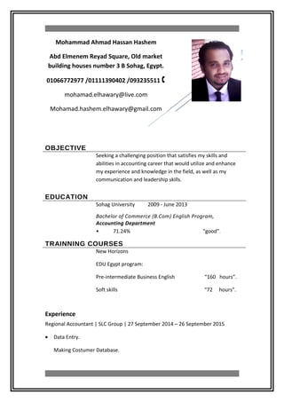OBJECTIVE
Seeking a challenging position that satisfies my skills and
abilities in accounting career that would utilize and enhance
my experience and knowledge in the field, as well as my
communication and leadership skills.
EDUCATION
Sohag University 2009 - June 2013
Bachelor of Commerce (B.Com) English Program,
Accounting Department
• 71.24% “good”.
TRAINNING COURSES
New Horizons
EDU Egypt program:
Pre-intermediate Business English “160 hours”.
Soft skills “72 hours”.
Experience
Regional Accountant | SLC Group | 27 September 2014 – 26 September 2015
• Data Entry.
Making Costumer Database.
Mohammad Ahmad Hassan Hashem
Abd Elmenem Reyad Square, Old market
building houses number 3 B Sohag, Egypt.
01066772977 /01111390402 /093235511 
mohamad.elhawary@live.com
Mohamad.hashem.elhawary@gmail.com
 