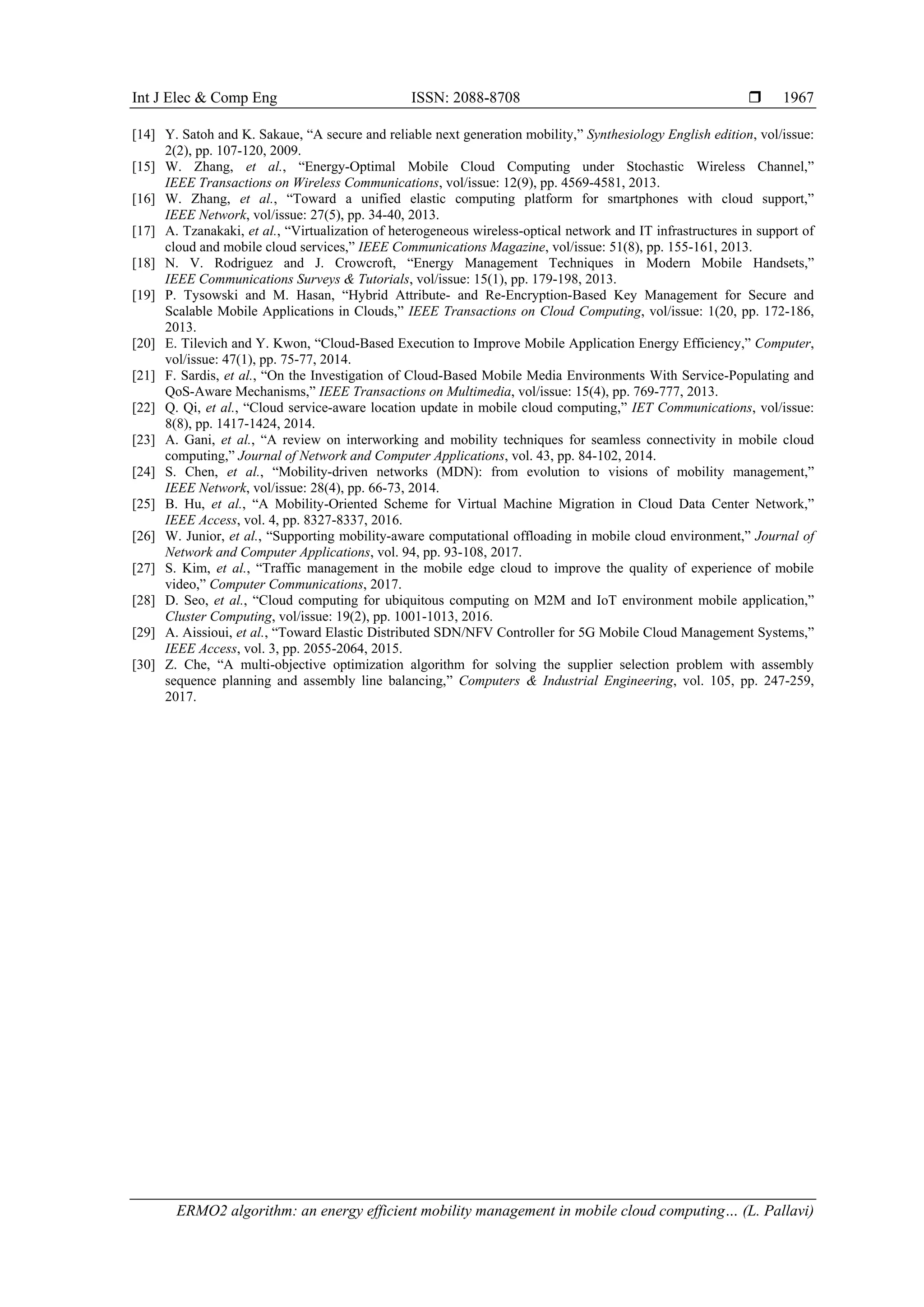 Int J Elec & Comp Eng ISSN: 2088-8708 
ERMO2 algorithm: an energy efficient mobility management in mobile cloud computing… (L. Pallavi)
1967
[14] Y. Satoh and K. Sakaue, “A secure and reliable next generation mobility,” Synthesiology English edition, vol/issue:
2(2), pp. 107-120, 2009.
[15] W. Zhang, et al., “Energy-Optimal Mobile Cloud Computing under Stochastic Wireless Channel,”
IEEE Transactions on Wireless Communications, vol/issue: 12(9), pp. 4569-4581, 2013.
[16] W. Zhang, et al., “Toward a unified elastic computing platform for smartphones with cloud support,”
IEEE Network, vol/issue: 27(5), pp. 34-40, 2013.
[17] A. Tzanakaki, et al., “Virtualization of heterogeneous wireless-optical network and IT infrastructures in support of
cloud and mobile cloud services,” IEEE Communications Magazine, vol/issue: 51(8), pp. 155-161, 2013.
[18] N. V. Rodriguez and J. Crowcroft, “Energy Management Techniques in Modern Mobile Handsets,”
IEEE Communications Surveys & Tutorials, vol/issue: 15(1), pp. 179-198, 2013.
[19] P. Tysowski and M. Hasan, “Hybrid Attribute- and Re-Encryption-Based Key Management for Secure and
Scalable Mobile Applications in Clouds,” IEEE Transactions on Cloud Computing, vol/issue: 1(20, pp. 172-186,
2013.
[20] E. Tilevich and Y. Kwon, “Cloud-Based Execution to Improve Mobile Application Energy Efficiency,” Computer,
vol/issue: 47(1), pp. 75-77, 2014.
[21] F. Sardis, et al., “On the Investigation of Cloud-Based Mobile Media Environments With Service-Populating and
QoS-Aware Mechanisms,” IEEE Transactions on Multimedia, vol/issue: 15(4), pp. 769-777, 2013.
[22] Q. Qi, et al., “Cloud service-aware location update in mobile cloud computing,” IET Communications, vol/issue:
8(8), pp. 1417-1424, 2014.
[23] A. Gani, et al., “A review on interworking and mobility techniques for seamless connectivity in mobile cloud
computing,” Journal of Network and Computer Applications, vol. 43, pp. 84-102, 2014.
[24] S. Chen, et al., “Mobility-driven networks (MDN): from evolution to visions of mobility management,”
IEEE Network, vol/issue: 28(4), pp. 66-73, 2014.
[25] B. Hu, et al., “A Mobility-Oriented Scheme for Virtual Machine Migration in Cloud Data Center Network,”
IEEE Access, vol. 4, pp. 8327-8337, 2016.
[26] W. Junior, et al., “Supporting mobility-aware computational offloading in mobile cloud environment,” Journal of
Network and Computer Applications, vol. 94, pp. 93-108, 2017.
[27] S. Kim, et al., “Traffic management in the mobile edge cloud to improve the quality of experience of mobile
video,” Computer Communications, 2017.
[28] D. Seo, et al., “Cloud computing for ubiquitous computing on M2M and IoT environment mobile application,”
Cluster Computing, vol/issue: 19(2), pp. 1001-1013, 2016.
[29] A. Aissioui, et al., “Toward Elastic Distributed SDN/NFV Controller for 5G Mobile Cloud Management Systems,”
IEEE Access, vol. 3, pp. 2055-2064, 2015.
[30] Z. Che, “A multi-objective optimization algorithm for solving the supplier selection problem with assembly
sequence planning and assembly line balancing,” Computers & Industrial Engineering, vol. 105, pp. 247-259,
2017.
 