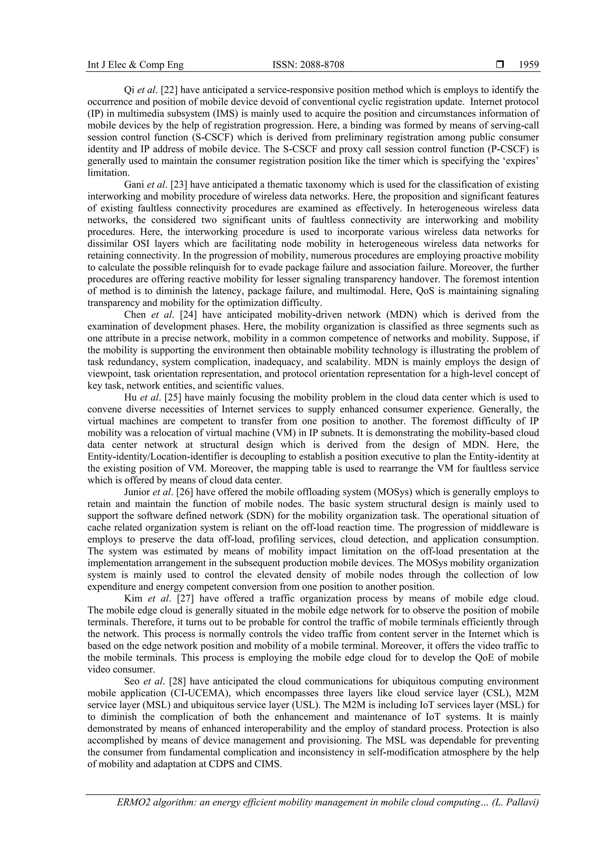 Int J Elec & Comp Eng ISSN: 2088-8708 
ERMO2 algorithm: an energy efficient mobility management in mobile cloud computing… (L. Pallavi)
1959
Qi et al. [22] have anticipated a service-responsive position method which is employs to identify the
occurrence and position of mobile device devoid of conventional cyclic registration update. Internet protocol
(IP) in multimedia subsystem (IMS) is mainly used to acquire the position and circumstances information of
mobile devices by the help of registration progression. Here, a binding was formed by means of serving-call
session control function (S-CSCF) which is derived from preliminary registration among public consumer
identity and IP address of mobile device. The S-CSCF and proxy call session control function (P-CSCF) is
generally used to maintain the consumer registration position like the timer which is specifying the ‘expires’
limitation.
Gani et al. [23] have anticipated a thematic taxonomy which is used for the classification of existing
interworking and mobility procedure of wireless data networks. Here, the proposition and significant features
of existing faultless connectivity procedures are examined as effectively. In heterogeneous wireless data
networks, the considered two significant units of faultless connectivity are interworking and mobility
procedures. Here, the interworking procedure is used to incorporate various wireless data networks for
dissimilar OSI layers which are facilitating node mobility in heterogeneous wireless data networks for
retaining connectivity. In the progression of mobility, numerous procedures are employing proactive mobility
to calculate the possible relinquish for to evade package failure and association failure. Moreover, the further
procedures are offering reactive mobility for lesser signaling transparency handover. The foremost intention
of method is to diminish the latency, package failure, and multimodal. Here, QoS is maintaining signaling
transparency and mobility for the optimization difficulty.
Chen et al. [24] have anticipated mobility-driven network (MDN) which is derived from the
examination of development phases. Here, the mobility organization is classified as three segments such as
one attribute in a precise network, mobility in a common competence of networks and mobility. Suppose, if
the mobility is supporting the environment then obtainable mobility technology is illustrating the problem of
task redundancy, system complication, inadequacy, and scalability. MDN is mainly employs the design of
viewpoint, task orientation representation, and protocol orientation representation for a high-level concept of
key task, network entities, and scientific values.
Hu et al. [25] have mainly focusing the mobility problem in the cloud data center which is used to
convene diverse necessities of Internet services to supply enhanced consumer experience. Generally, the
virtual machines are competent to transfer from one position to another. The foremost difficulty of IP
mobility was a relocation of virtual machine (VM) in IP subnets. It is demonstrating the mobility-based cloud
data center network at structural design which is derived from the design of MDN. Here, the
Entity-identity/Location-identifier is decoupling to establish a position executive to plan the Entity-identity at
the existing position of VM. Moreover, the mapping table is used to rearrange the VM for faultless service
which is offered by means of cloud data center.
Junior et al. [26] have offered the mobile offloading system (MOSys) which is generally employs to
retain and maintain the function of mobile nodes. The basic system structural design is mainly used to
support the software defined network (SDN) for the mobility organization task. The operational situation of
cache related organization system is reliant on the off-load reaction time. The progression of middleware is
employs to preserve the data off-load, profiling services, cloud detection, and application consumption.
The system was estimated by means of mobility impact limitation on the off-load presentation at the
implementation arrangement in the subsequent production mobile devices. The MOSys mobility organization
system is mainly used to control the elevated density of mobile nodes through the collection of low
expenditure and energy competent conversion from one position to another position.
Kim et al. [27] have offered a traffic organization process by means of mobile edge cloud.
The mobile edge cloud is generally situated in the mobile edge network for to observe the position of mobile
terminals. Therefore, it turns out to be probable for control the traffic of mobile terminals efficiently through
the network. This process is normally controls the video traffic from content server in the Internet which is
based on the edge network position and mobility of a mobile terminal. Moreover, it offers the video traffic to
the mobile terminals. This process is employing the mobile edge cloud for to develop the QoE of mobile
video consumer.
Seo et al. [28] have anticipated the cloud communications for ubiquitous computing environment
mobile application (CI-UCEMA), which encompasses three layers like cloud service layer (CSL), M2M
service layer (MSL) and ubiquitous service layer (USL). The M2M is including IoT services layer (MSL) for
to diminish the complication of both the enhancement and maintenance of IoT systems. It is mainly
demonstrated by means of enhanced interoperability and the employ of standard process. Protection is also
accomplished by means of device management and provisioning. The MSL was dependable for preventing
the consumer from fundamental complication and inconsistency in self-modification atmosphere by the help
of mobility and adaptation at CDPS and CIMS.
 