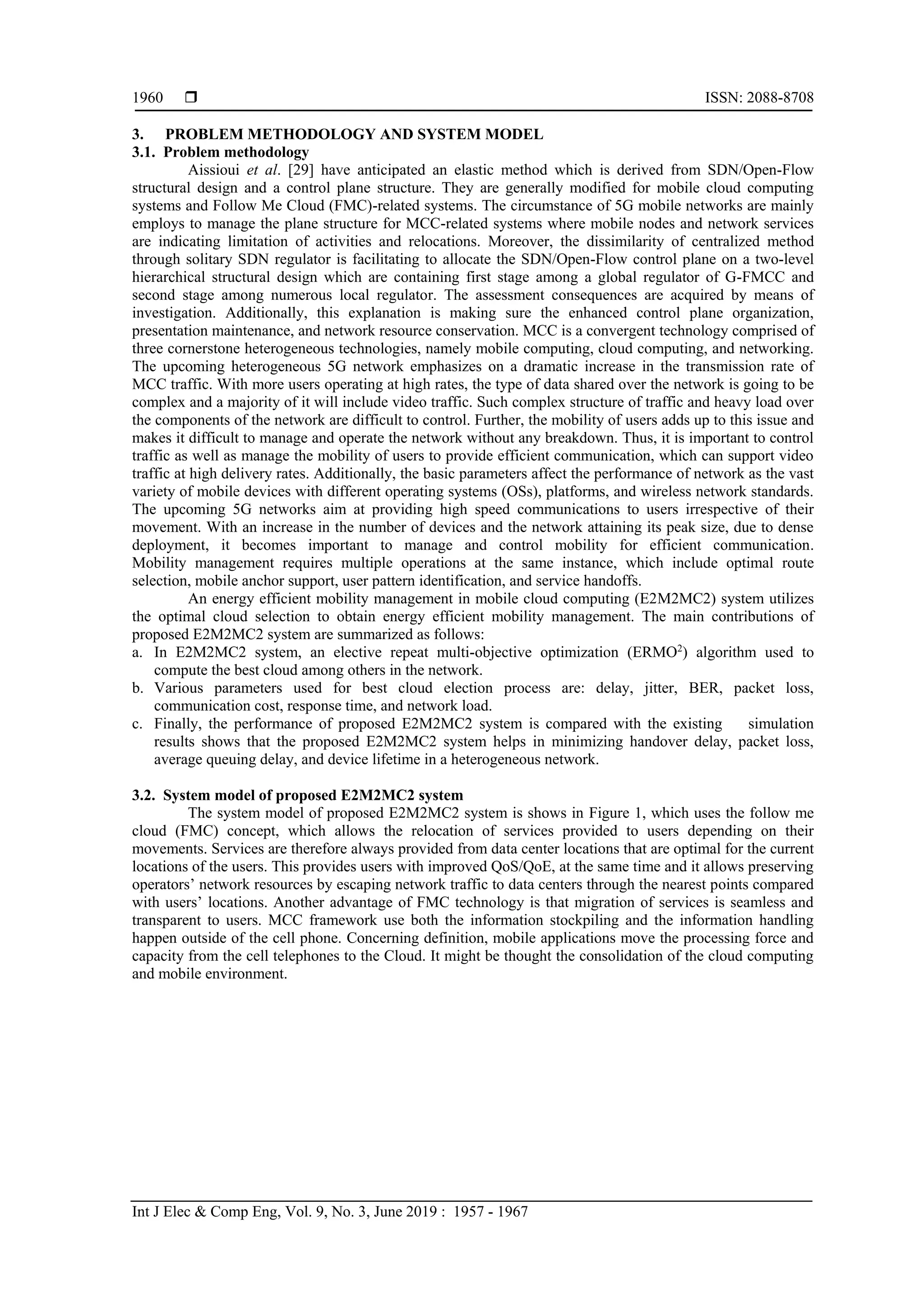  ISSN: 2088-8708
Int J Elec & Comp Eng, Vol. 9, No. 3, June 2019 : 1957 - 1967
1960
3. PROBLEM METHODOLOGY AND SYSTEM MODEL
3.1. Problem methodology
Aissioui et al. [29] have anticipated an elastic method which is derived from SDN/Open-Flow
structural design and a control plane structure. They are generally modified for mobile cloud computing
systems and Follow Me Cloud (FMC)-related systems. The circumstance of 5G mobile networks are mainly
employs to manage the plane structure for MCC-related systems where mobile nodes and network services
are indicating limitation of activities and relocations. Moreover, the dissimilarity of centralized method
through solitary SDN regulator is facilitating to allocate the SDN/Open-Flow control plane on a two-level
hierarchical structural design which are containing first stage among a global regulator of G-FMCC and
second stage among numerous local regulator. The assessment consequences are acquired by means of
investigation. Additionally, this explanation is making sure the enhanced control plane organization,
presentation maintenance, and network resource conservation. MCC is a convergent technology comprised of
three cornerstone heterogeneous technologies, namely mobile computing, cloud computing, and networking.
The upcoming heterogeneous 5G network emphasizes on a dramatic increase in the transmission rate of
MCC traffic. With more users operating at high rates, the type of data shared over the network is going to be
complex and a majority of it will include video traffic. Such complex structure of traffic and heavy load over
the components of the network are difficult to control. Further, the mobility of users adds up to this issue and
makes it difficult to manage and operate the network without any breakdown. Thus, it is important to control
traffic as well as manage the mobility of users to provide efficient communication, which can support video
traffic at high delivery rates. Additionally, the basic parameters affect the performance of network as the vast
variety of mobile devices with different operating systems (OSs), platforms, and wireless network standards.
The upcoming 5G networks aim at providing high speed communications to users irrespective of their
movement. With an increase in the number of devices and the network attaining its peak size, due to dense
deployment, it becomes important to manage and control mobility for efficient communication.
Mobility management requires multiple operations at the same instance, which include optimal route
selection, mobile anchor support, user pattern identification, and service handoffs.
An energy efficient mobility management in mobile cloud computing (E2M2MC2) system utilizes
the optimal cloud selection to obtain energy efficient mobility management. The main contributions of
proposed E2M2MC2 system are summarized as follows:
a. In E2M2MC2 system, an elective repeat multi-objective optimization (ERMO2
) algorithm used to
compute the best cloud among others in the network.
b. Various parameters used for best cloud election process are: delay, jitter, BER, packet loss,
communication cost, response time, and network load.
c. Finally, the performance of proposed E2M2MC2 system is compared with the existing simulation
results shows that the proposed E2M2MC2 system helps in minimizing handover delay, packet loss,
average queuing delay, and device lifetime in a heterogeneous network.
3.2. System model of proposed E2M2MC2 system
The system model of proposed E2M2MC2 system is shows in Figure 1, which uses the follow me
cloud (FMC) concept, which allows the relocation of services provided to users depending on their
movements. Services are therefore always provided from data center locations that are optimal for the current
locations of the users. This provides users with improved QoS/QoE, at the same time and it allows preserving
operators’ network resources by escaping network traffic to data centers through the nearest points compared
with users’ locations. Another advantage of FMC technology is that migration of services is seamless and
transparent to users. MCC framework use both the information stockpiling and the information handling
happen outside of the cell phone. Concerning definition, mobile applications move the processing force and
capacity from the cell telephones to the Cloud. It might be thought the consolidation of the cloud computing
and mobile environment.
 