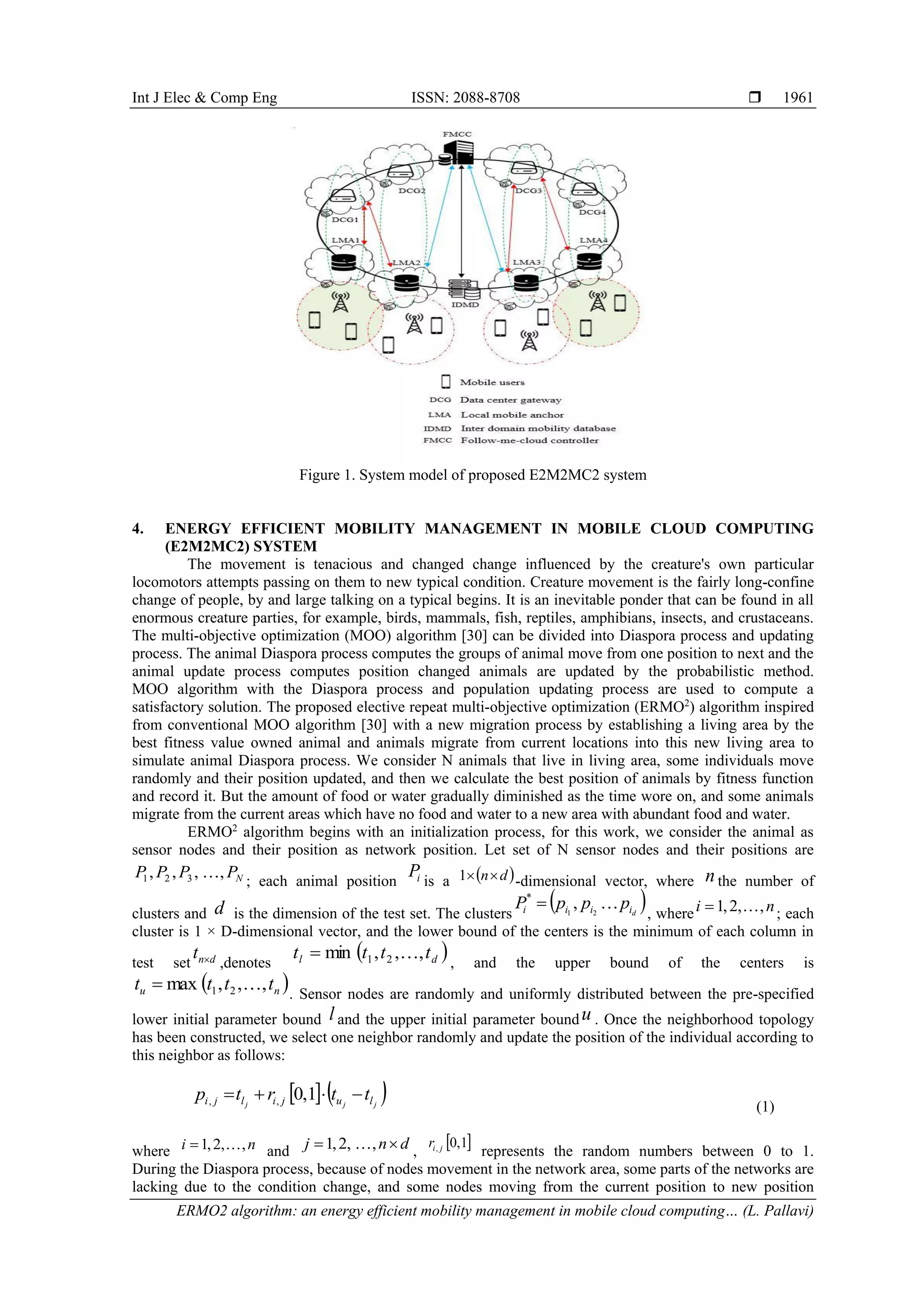 Int J Elec & Comp Eng ISSN: 2088-8708 
ERMO2 algorithm: an energy efficient mobility management in mobile cloud computing… (L. Pallavi)
1961
Figure 1. System model of proposed E2M2MC2 system
4. ENERGY EFFICIENT MOBILITY MANAGEMENT IN MOBILE CLOUD COMPUTING
(E2M2MC2) SYSTEM
The movement is tenacious and changed change influenced by the creature's own particular
locomotors attempts passing on them to new typical condition. Creature movement is the fairly long-confine
change of people, by and large talking on a typical begins. It is an inevitable ponder that can be found in all
enormous creature parties, for example, birds, mammals, fish, reptiles, amphibians, insects, and crustaceans.
The multi-objective optimization (MOO) algorithm [30] can be divided into Diaspora process and updating
process. The animal Diaspora process computes the groups of animal move from one position to next and the
animal update process computes position changed animals are updated by the probabilistic method.
MOO algorithm with the Diaspora process and population updating process are used to compute a
satisfactory solution. The proposed elective repeat multi-objective optimization (ERMO2
) algorithm inspired
from conventional MOO algorithm [30] with a new migration process by establishing a living area by the
best fitness value owned animal and animals migrate from current locations into this new living area to
simulate animal Diaspora process. We consider N animals that live in living area, some individuals move
randomly and their position updated, and then we calculate the best position of animals by fitness function
and record it. But the amount of food or water gradually diminished as the time wore on, and some animals
migrate from the current areas which have no food and water to a new area with abundant food and water.
ERMO2
algorithm begins with an initialization process, for this work, we consider the animal as
sensor nodes and their position as network position. Let set of N sensor nodes and their positions are
NPPPP ,,,, 321 
; each animal position iP is a  dn1 -dimensional vector, where nthe number of
clusters and d is the dimension of the test set. The clusters
 diiii pppP 21
,*

, where ni ,,2,1  ; each
cluster is 1 × D-dimensional vector, and the lower bound of the centers is the minimum of each column in
test set dnt  ,denotes
 dl tttt ,,,min 21 
, and the upper bound of the centers is
 nu tttt ,,,max 21  . Sensor nodes are randomly and uniformly distributed between the pre-specified
lower initial parameter bound l and the upper initial parameter boundu . Once the neighborhood topology
has been constructed, we select one neighbor randomly and update the position of the individual according to
this neighbor as follows:
   jjj lujilji ttrtp  1,0,,
(1)
where ni ,,2,1  and dnj  ,,2,1  ,
 1,0, jir
represents the random numbers between 0 to 1.
During the Diaspora process, because of nodes movement in the network area, some parts of the networks are
lacking due to the condition change, and some nodes moving from the current position to new position
 