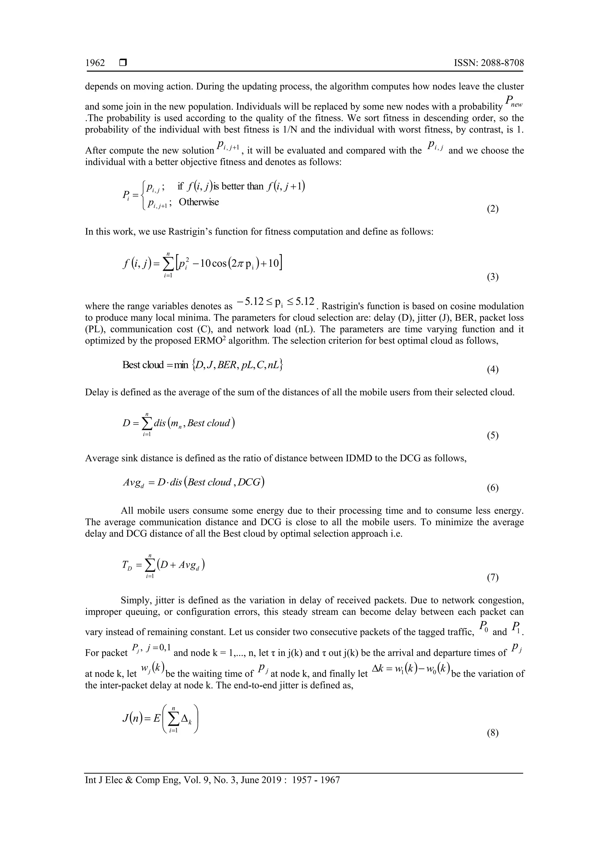  ISSN: 2088-8708
Int J Elec & Comp Eng, Vol. 9, No. 3, June 2019 : 1957 - 1967
1962
depends on moving action. During the updating process, the algorithm computes how nodes leave the cluster
and some join in the new population. Individuals will be replaced by some new nodes with a probability newP
.The probability is used according to the quality of the fitness. We sort fitness in descending order, so the
probability of the individual with best fitness is 1/N and the individual with worst fitness, by contrast, is 1.
After compute the new solution 1, jip
, it will be evaluated and compared with the jip ,
and we choose the
individual with a better objective fitness and denotes as follows:
   


 

 Otherwise;
1,thanbetteris,if;
1,
,
ji
ji
i
p
jifjifp
P
(2)
In this work, we use Rastrigin’s function for fitness computation and define as follows:
    

n
i
ipjif
1
i
2
10p2cos10, 
(3)
where the range variables denotes as 5.12p5.12 i  . Rastrigin's function is based on cosine modulation
to produce many local minima. The parameters for cloud selection are: delay (D), jitter (J), BER, packet loss
(PL), communication cost (C), and network load (nL). The parameters are time varying function and it
optimized by the proposed ERMO2
algorithm. The selection criterion for best optimal cloud as follows,
 nLCpLBERJD ,,,,,mincloudBest  (4)
Delay is defined as the average of the sum of the distances of all the mobile users from their selected cloud.
 

n
i
n cloudBestmdisD
1
,
(5)
Average sink distance is defined as the ratio of distance between IDMD to the DCG as follows,
 DCGcloudBestdisDAvgd ,
(6)
All mobile users consume some energy due to their processing time and to consume less energy.
The average communication distance and DCG is close to all the mobile users. To minimize the average
delay and DCG distance of all the Best cloud by optimal selection approach i.e.
 

n
i
dD AvgDT
1 (7)
Simply, jitter is defined as the variation in delay of received packets. Due to network congestion,
improper queuing, or configuration errors, this steady stream can become delay between each packet can
vary instead of remaining constant. Let us consider two consecutive packets of the tagged traffic, 0P and 1P .
For packet
1,0, jPj
and node k = 1,..., n, let τ in j(k) and τ out j(k) be the arrival and departure times of jp
at node k, let
 kwj
be the waiting time of jp
at node k, and finally let
   kwkwk 01 
be the variation of
the inter-packet delay at node k. The end-to-end jitter is defined as,
  





 
n
i
kEnJ
1
(8)
 