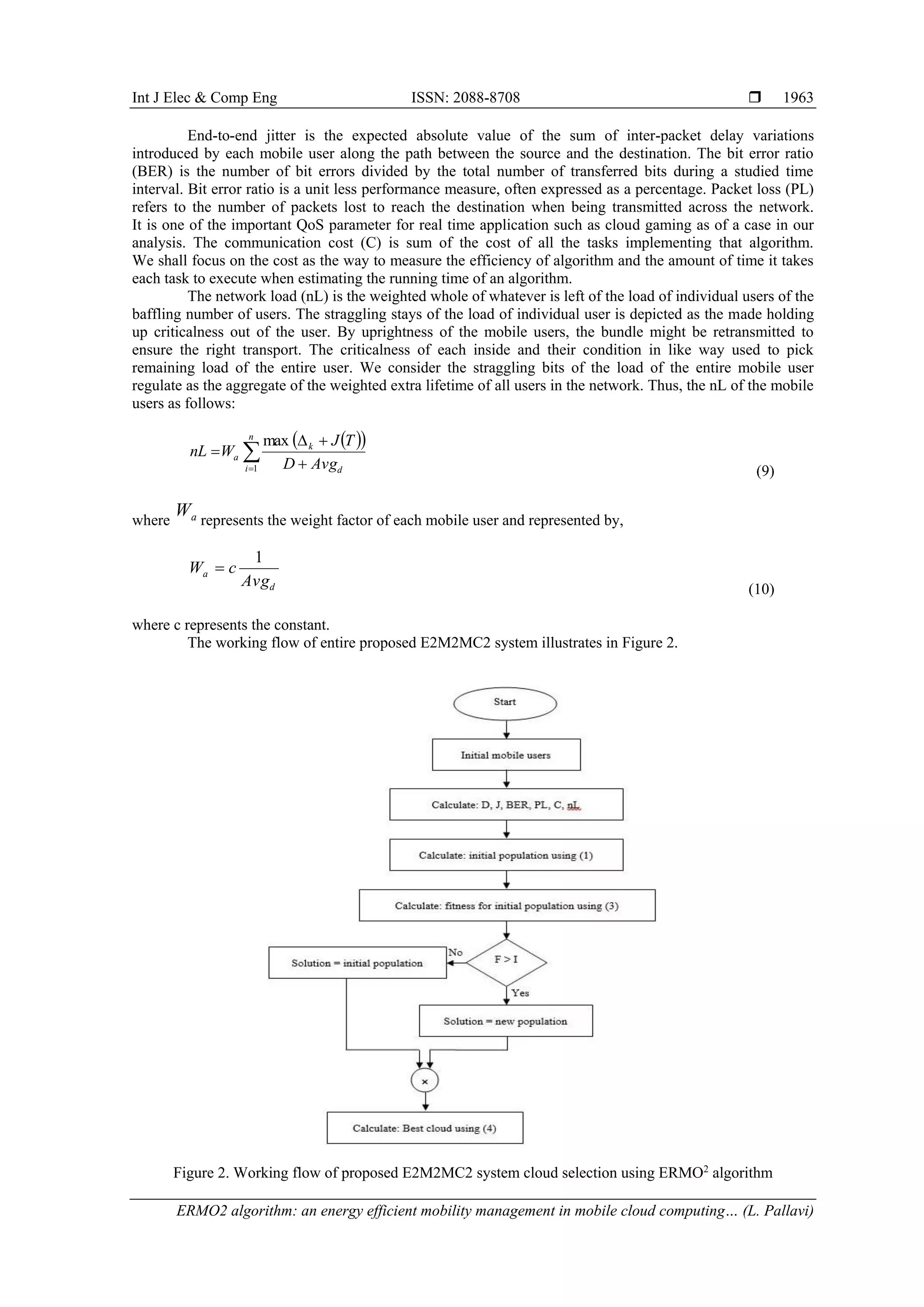 Int J Elec & Comp Eng ISSN: 2088-8708 
ERMO2 algorithm: an energy efficient mobility management in mobile cloud computing… (L. Pallavi)
1963
End-to-end jitter is the expected absolute value of the sum of inter-packet delay variations
introduced by each mobile user along the path between the source and the destination. The bit error ratio
(BER) is the number of bit errors divided by the total number of transferred bits during a studied time
interval. Bit error ratio is a unit less performance measure, often expressed as a percentage. Packet loss (PL)
refers to the number of packets lost to reach the destination when being transmitted across the network.
It is one of the important QoS parameter for real time application such as cloud gaming as of a case in our
analysis. The communication cost (C) is sum of the cost of all the tasks implementing that algorithm.
We shall focus on the cost as the way to measure the efficiency of algorithm and the amount of time it takes
each task to execute when estimating the running time of an algorithm.
The network load (nL) is the weighted whole of whatever is left of the load of individual users of the
baffling number of users. The straggling stays of the load of individual user is depicted as the made holding
up criticalness out of the user. By uprightness of the mobile users, the bundle might be retransmitted to
ensure the right transport. The criticalness of each inside and their condition in like way used to pick
remaining load of the entire user. We consider the straggling bits of the load of the entire mobile user
regulate as the aggregate of the weighted extra lifetime of all users in the network. Thus, the nL of the mobile
users as follows:
  
 


n
i d
k
a
AvgD
TJ
WnL
1
max
(9)
where aW represents the weight factor of each mobile user and represented by,
d
a
Avg
cW
1

(10)
where c represents the constant.
The working flow of entire proposed E2M2MC2 system illustrates in Figure 2.
Figure 2. Working flow of proposed E2M2MC2 system cloud selection using ERMO2
algorithm
 