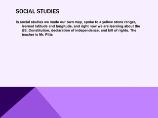 SOCIAL STUDIES
In social studies we made our own map, spoke to a yellow stone ranger,
learned latitude and longitude, and right now we are learning about the
US. Constitution, declaration of independence, and bill of rights. The
teacher is Mr. Pitts
 