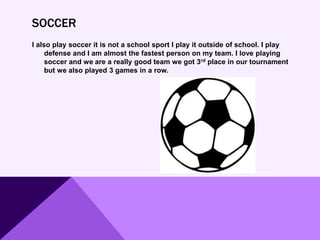 SOCCER
I also play soccer it is not a school sport I play it outside of school. I play
defense and I am almost the fastest person on my team. I love playing
soccer and we are a really good team we got 3rd place in our tournament
but we also played 3 games in a row.
 
