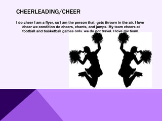 CHEERLEADING/CHEER
I do cheer I am a flyer, so I am the person that gets thrown in the air. I love
cheer we condition do cheers, chants, and jumps. My team cheers at
football and basketball games only, we do not travel. I love my team.
 