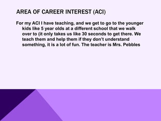 AREA OF CAREER INTEREST (ACI)
For my ACI I have teaching, and we get to go to the younger
kids like 5 year olds at a different school that we walk
over to (it only takes us like 30 seconds to get there. We
teach them and help them if they don’t understand
something, it is a lot of fun. The teacher is Mrs. Pebbles
 