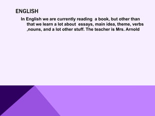 ENGLISH
In English we are currently reading a book, but other than
that we learn a lot about essays, main idea, theme, verbs
,nouns, and a lot other stuff. The teacher is Mrs. Arnold
 