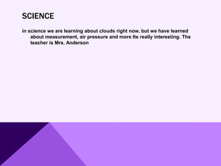 SCIENCE
in science we are learning about clouds right now, but we have learned
about measurement, air pressure and more Its really interesting. The
teacher is Mrs. Anderson
 