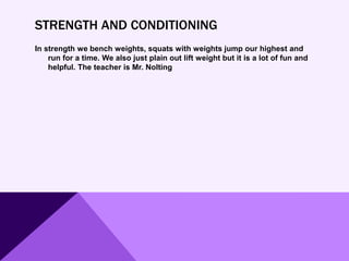 STRENGTH AND CONDITIONING
In strength we bench weights, squats with weights jump our highest and
run for a time. We also just plain out lift weight but it is a lot of fun and
helpful. The teacher is Mr. Nolting
 
