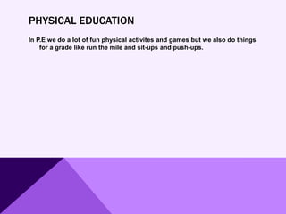 PHYSICAL EDUCATION
In P.E we do a lot of fun physical activites and games but we also do things
for a grade like run the mile and sit-ups and push-ups.
 