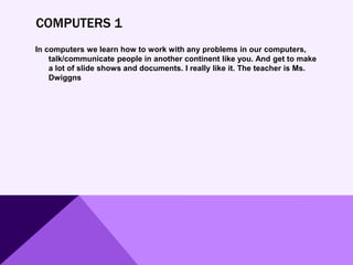 COMPUTERS 1
In computers we learn how to work with any problems in our computers,
talk/communicate people in another continent like you. And get to make
a lot of slide shows and documents. I really like it. The teacher is Ms.
Dwiggns
 