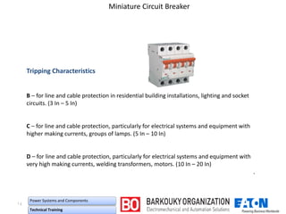 ۱٤
Power Systems and Components
Technical Training
Miniature Circuit Breaker
Tripping Characteristics
B – for line and cable protection in residential building installations, lighting and socket
circuits. (3 In – 5 In)
C – for line and cable protection, particularly for electrical systems and equipment with
higher making currents, groups of lamps. (5 In – 10 In)
D – for line and cable protection, particularly for electrical systems and equipment with
very high making currents, welding transformers, motors. (10 In – 20 In)
`
 
