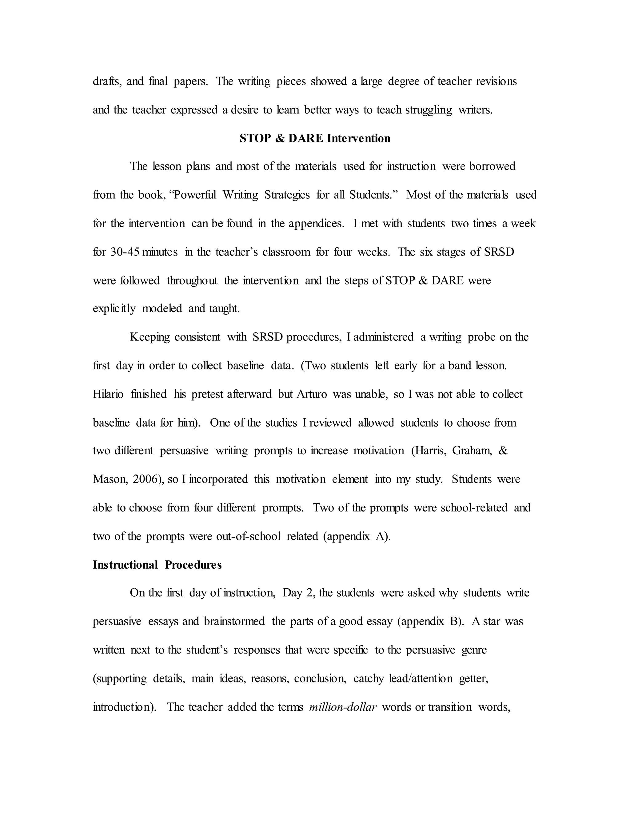 drafts, and final papers. The writing pieces showed a large degree of teacher revisions
and the teacher expressed a desire to learn better ways to teach struggling writers.
STOP & DARE Intervention
The lesson plans and most of the materials used for instruction were borrowed
from the book, “Powerful Writing Strategies for all Students.” Most of the materials used
for the intervention can be found in the appendices. I met with students two times a week
for 30-45 minutes in the teacher’s classroom for four weeks. The six stages of SRSD
were followed throughout the intervention and the steps of STOP & DARE were
explicitly modeled and taught.
Keeping consistent with SRSD procedures, I administered a writing probe on the
first day in order to collect baseline data. (Two students left early for a band lesson.
Hilario finished his pretest afterward but Arturo was unable, so I was not able to collect
baseline data for him). One of the studies I reviewed allowed students to choose from
two different persuasive writing prompts to increase motivation (Harris, Graham, &
Mason, 2006), so I incorporated this motivation element into my study. Students were
able to choose from four different prompts. Two of the prompts were school-related and
two of the prompts were out-of-school related (appendix A).
Instructional Procedures
On the first day of instruction, Day 2, the students were asked why students write
persuasive essays and brainstormed the parts of a good essay (appendix B). A star was
written next to the student’s responses that were specific to the persuasive genre
(supporting details, main ideas, reasons, conclusion, catchy lead/attention getter,
introduction). The teacher added the terms million-dollar words or transition words,
 