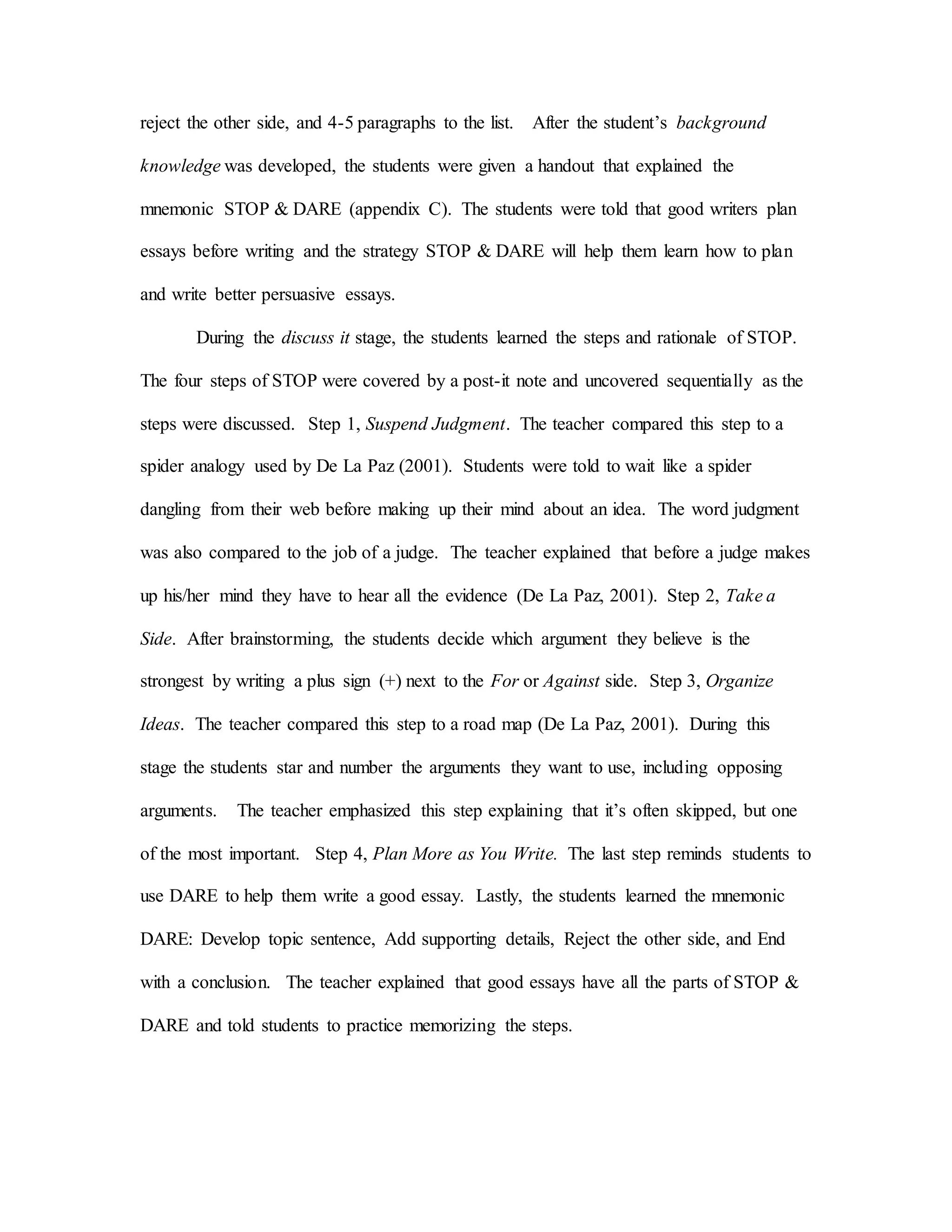 reject the other side, and 4-5 paragraphs to the list. After the student’s background
knowledge was developed, the students were given a handout that explained the
mnemonic STOP & DARE (appendix C). The students were told that good writers plan
essays before writing and the strategy STOP & DARE will help them learn how to plan
and write better persuasive essays.
During the discuss it stage, the students learned the steps and rationale of STOP.
The four steps of STOP were covered by a post-it note and uncovered sequentially as the
steps were discussed. Step 1, Suspend Judgment. The teacher compared this step to a
spider analogy used by De La Paz (2001). Students were told to wait like a spider
dangling from their web before making up their mind about an idea. The word judgment
was also compared to the job of a judge. The teacher explained that before a judge makes
up his/her mind they have to hear all the evidence (De La Paz, 2001). Step 2, Take a
Side. After brainstorming, the students decide which argument they believe is the
strongest by writing a plus sign (+) next to the For or Against side. Step 3, Organize
Ideas. The teacher compared this step to a road map (De La Paz, 2001). During this
stage the students star and number the arguments they want to use, including opposing
arguments. The teacher emphasized this step explaining that it’s often skipped, but one
of the most important. Step 4, Plan More as You Write. The last step reminds students to
use DARE to help them write a good essay. Lastly, the students learned the mnemonic
DARE: Develop topic sentence, Add supporting details, Reject the other side, and End
with a conclusion. The teacher explained that good essays have all the parts of STOP &
DARE and told students to practice memorizing the steps.
 