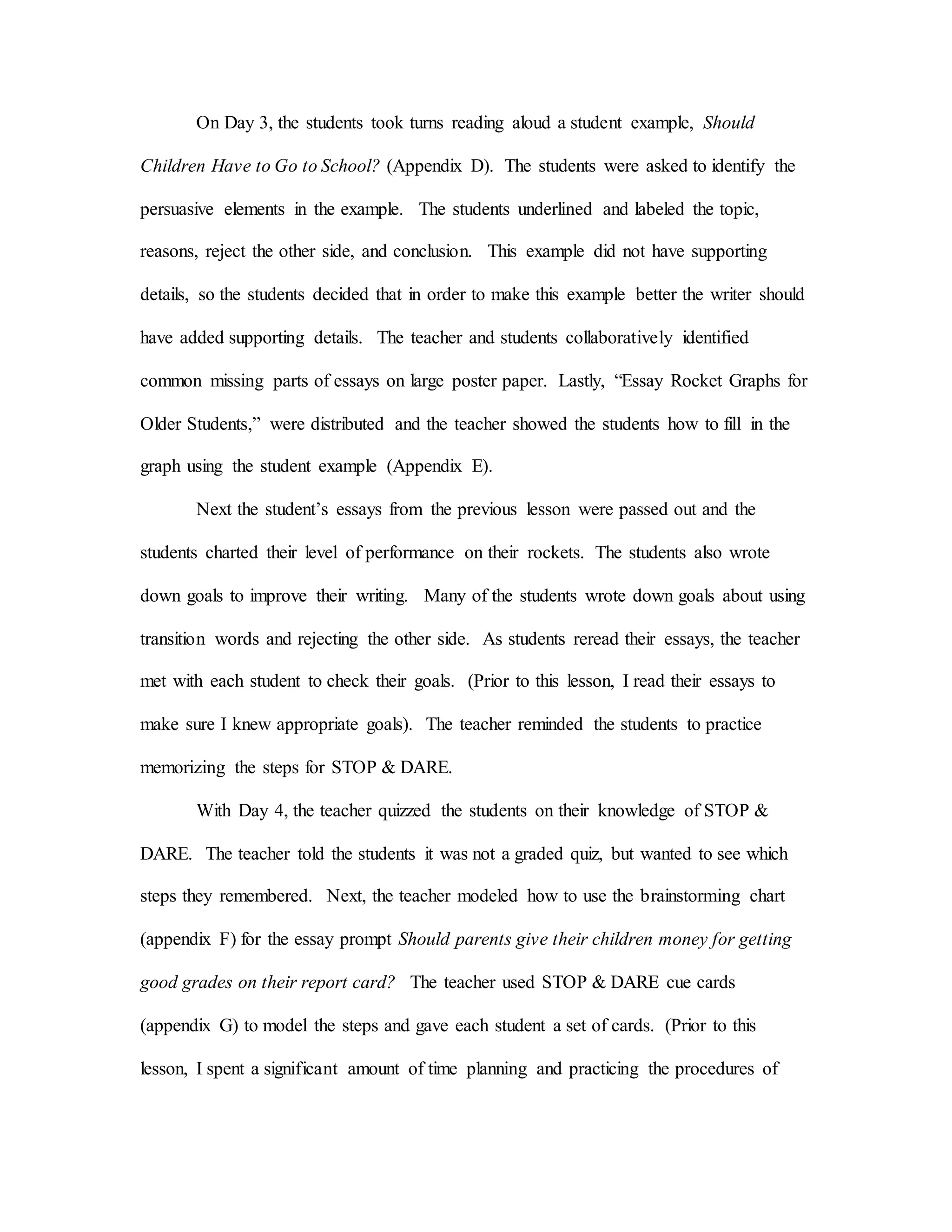 On Day 3, the students took turns reading aloud a student example, Should
Children Have to Go to School? (Appendix D). The students were asked to identify the
persuasive elements in the example. The students underlined and labeled the topic,
reasons, reject the other side, and conclusion. This example did not have supporting
details, so the students decided that in order to make this example better the writer should
have added supporting details. The teacher and students collaboratively identified
common missing parts of essays on large poster paper. Lastly, “Essay Rocket Graphs for
Older Students,” were distributed and the teacher showed the students how to fill in the
graph using the student example (Appendix E).
Next the student’s essays from the previous lesson were passed out and the
students charted their level of performance on their rockets. The students also wrote
down goals to improve their writing. Many of the students wrote down goals about using
transition words and rejecting the other side. As students reread their essays, the teacher
met with each student to check their goals. (Prior to this lesson, I read their essays to
make sure I knew appropriate goals). The teacher reminded the students to practice
memorizing the steps for STOP & DARE.
With Day 4, the teacher quizzed the students on their knowledge of STOP &
DARE. The teacher told the students it was not a graded quiz, but wanted to see which
steps they remembered. Next, the teacher modeled how to use the brainstorming chart
(appendix F) for the essay prompt Should parents give their children money for getting
good grades on their report card? The teacher used STOP & DARE cue cards
(appendix G) to model the steps and gave each student a set of cards. (Prior to this
lesson, I spent a significant amount of time planning and practicing the procedures of
 