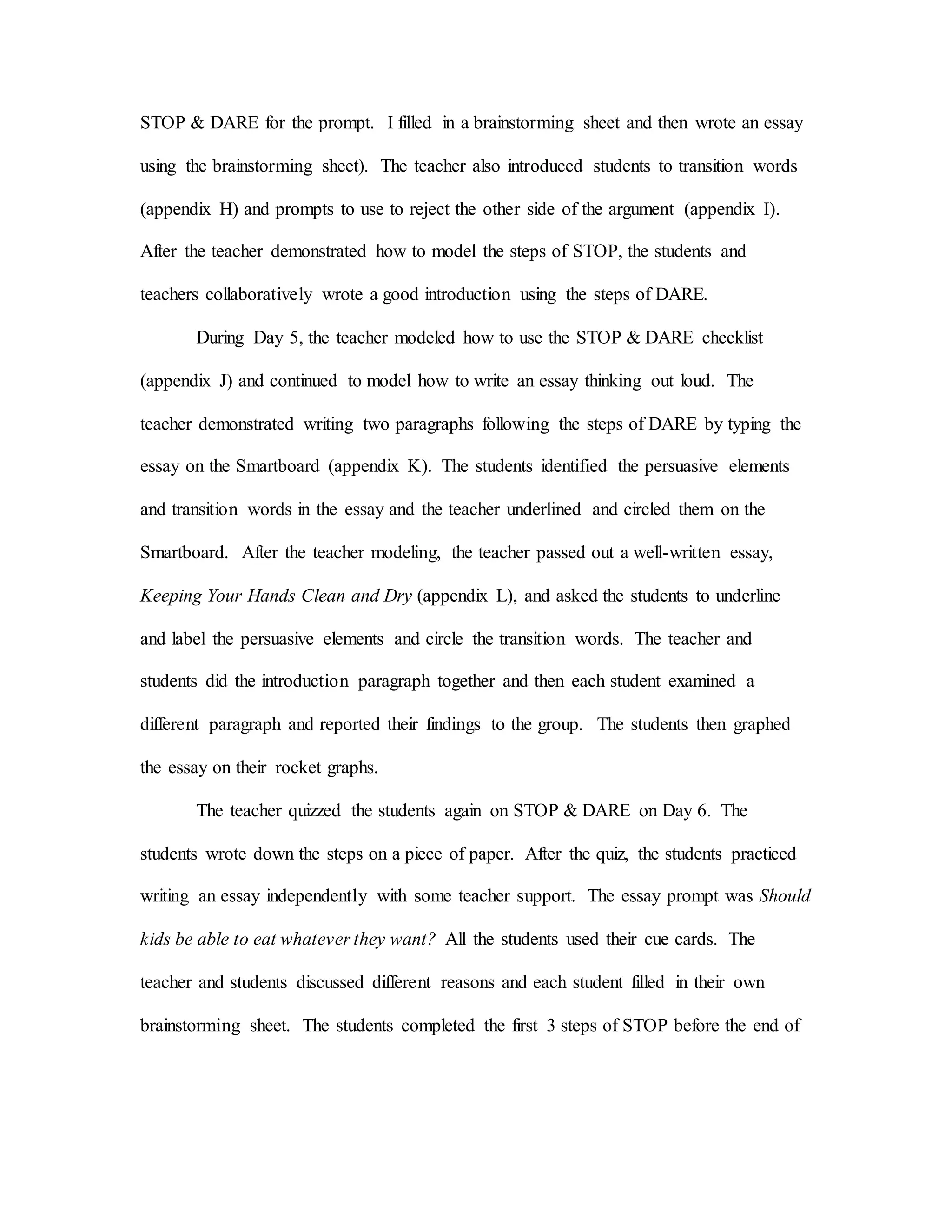 STOP & DARE for the prompt. I filled in a brainstorming sheet and then wrote an essay
using the brainstorming sheet). The teacher also introduced students to transition words
(appendix H) and prompts to use to reject the other side of the argument (appendix I).
After the teacher demonstrated how to model the steps of STOP, the students and
teachers collaboratively wrote a good introduction using the steps of DARE.
During Day 5, the teacher modeled how to use the STOP & DARE checklist
(appendix J) and continued to model how to write an essay thinking out loud. The
teacher demonstrated writing two paragraphs following the steps of DARE by typing the
essay on the Smartboard (appendix K). The students identified the persuasive elements
and transition words in the essay and the teacher underlined and circled them on the
Smartboard. After the teacher modeling, the teacher passed out a well-written essay,
Keeping Your Hands Clean and Dry (appendix L), and asked the students to underline
and label the persuasive elements and circle the transition words. The teacher and
students did the introduction paragraph together and then each student examined a
different paragraph and reported their findings to the group. The students then graphed
the essay on their rocket graphs.
The teacher quizzed the students again on STOP & DARE on Day 6. The
students wrote down the steps on a piece of paper. After the quiz, the students practiced
writing an essay independently with some teacher support. The essay prompt was Should
kids be able to eat whatever they want? All the students used their cue cards. The
teacher and students discussed different reasons and each student filled in their own
brainstorming sheet. The students completed the first 3 steps of STOP before the end of
 