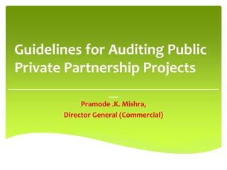 Guidelines for Auditing Public
Private Partnership Projects
__________________________________________________________________
___
Pramode .K. Mishra,
Director General (Commercial)
 